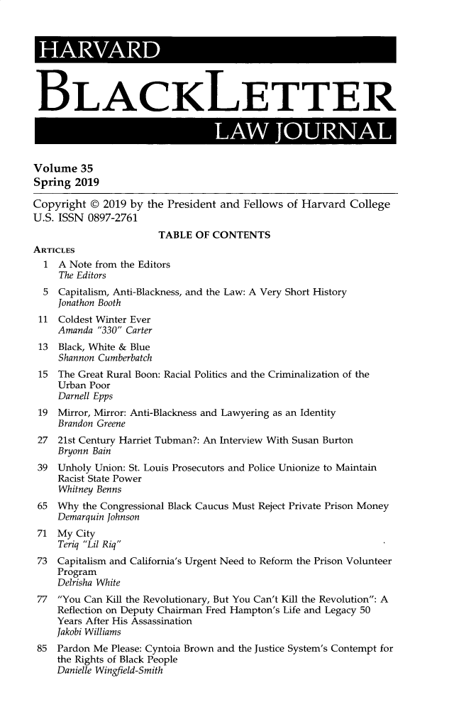 handle is hein.journals/hblj35 and id is 1 raw text is: I     AM CBLACKLETTER                                 A          JUNVolume 35Spring 2019Copyright © 2019 by the President and Fellows of Harvard CollegeU.S. ISSN 0897-2761                       TABLE OF CONTENTSARTICLES  1 A Note from the Editors     The Editors  5 Capitalism, Anti-Blackness, and the Law: A Very Short History    Jonathon Booth 11 Coldest Winter Ever     Amanda 330 Carter 13 Black, White & Blue     Shannon Cumberbatch 15 The Great Rural Boon: Racial Politics and the Criminalization of the     Urban Poor     Darnell Epps 19 Mirror, Mirror: Anti-Blackness and Lawyering as an Identity     Brandon Greene 27 21st Century Harriet Tubman?: An Interview With Susan Burton     Bryonn Bain 39 Unholy Union: St. Louis Prosecutors and Police Unionize to Maintain    Racist State Power    Whitney Benns 65 Why the Congressional Black Caucus Must Reject Private Prison Money    Demarquin Johnson 71 My City     Teriq Lil Riq 73 Capitalism and California's Urgent Need to Reform the Prison Volunteer    Program    Delrisha White 77 You Can Kill the Revolutionary, But You Can't Kill the Revolution: A    Reflection on Deputy Chairman Fred Hampton's Life and Legacy 50    Years After His Assassination    Jakobi Williams 85 Pardon Me Please: Cyntoia Brown and the Justice System's Contempt for    the Rights of Black People    Danielle Wingfield-Smith