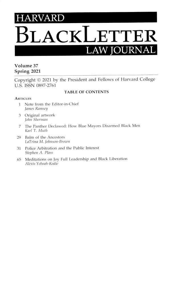 handle is hein.journals/hblj37 and id is 1 raw text is: BLACKLETTERLAW JOURNALVolume 37Spring 2021Copyright © 2021 by the President and Fellows of Harvard CollegeU.S. ISSN 0897-2761TABLE OF CONTENTSARTICLES1 Note from the Editor-in-ChiefJames Ramstiey3 Original artwork]oliu Shermnan7 The Panther Declawed: How Blue Mayors [)isarned Black MenKarl T. Muti29 Balm of the \ncestorsLaTriria M. ohnsi iBre31 Police Arbitration and the Public InterestStephen A. Plass65 Meditations on boy Full Leadership and Black LiberationA leus Y ebaah-Kmie
