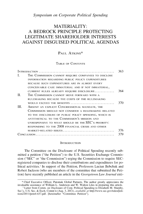 handle is hein.journals/hbusrew3 and id is 371 raw text is: Symposium on Corporate Political Spending

MATERIALITY:
A BEDROCK PRINCIPLE PROTECTING
LEGITIMATE SHAREHOLDER INTERESTS
AGAINST DISGUISED POLITICAL AGENDAS
PAUL ATKINS*
TABLE OF CONTENTS
INTRODUCTION  ..................................................  363
I.    THE COMMISSION CANNOT REQUIRE COMPANIES TO DISCLOSE
INFORMATION REGARDING PUBLIC POLICY EXPENDITURES
BECAUSE SUCH EXPENDITURES ARE IN ALMOST EVERY
CONCEIVABLE CASE IMMATERIAL AND IF NOT IMMATERIAL,
CURRENT RULES ALREADY REQUIRE DISCLOSURE ............... 364
II.   THE COMMISSION CANNOT MOVE FORWARD WITH A
RULEMAKING BECAUSE THE COSTS OF THE RULEMAKING
WOULD EXCEED THE BENEFITS ................................. 370
III.  ABSENT AN EXPLICIT CONGRESSIONAL MANDATE, THE
COMMISSION SHOULD NOT CONSIDER A RULEMAKING RELATED
TO THE DISCLOSURE OF PUBLIC POLICY SPENDING, WHICH IS
ANTITHETICAL TO THE COMMISSION'S MISSION AND
UNRESPONSIVE TO WHAT SHOULD BE THE SEC's PRIORITY:
RESPONDING TO THE 2008 FINANCIAL CRISIS AND OTHER
MARKET-RELATED  ISSUES ..................................  376
C ONCLUSION  ....................................................  379
INTRODUCTION
The Committee on the Disclosure of Political Spending recently sub-
mitted a petition (the Petition) to the U.S. Securities Exchange Commis-
sion (SEC or the Commission) urging the Commission to require SEC-
registered companies to disclose their contributions and expenditures for po-
litical activities.' In support of the Petition, Professors Lucian Bebchuk and
Robert Jackson (who are members of the committee that submitted the Peti-
tion) have recently published an article in the Georgetown Law Journal enti-
* Chief Executive Officer, Patomak Global Partners. The author greatly appreciates the
invaluable assistance of William L. Anderson and W. Walton Liles in preparing this article.
' Letter from Comm. on Disclosure of Corp. Political Spending to Elizabeth M. Murphy,
Sec'y, U.S. Sec. & Exch. Comm'n (Aug. 3, 2011), available at http://www.sec.gov/rules/peti-
tions/201 I/petn4-637.pdf. [hereinafter Committee Petition].


