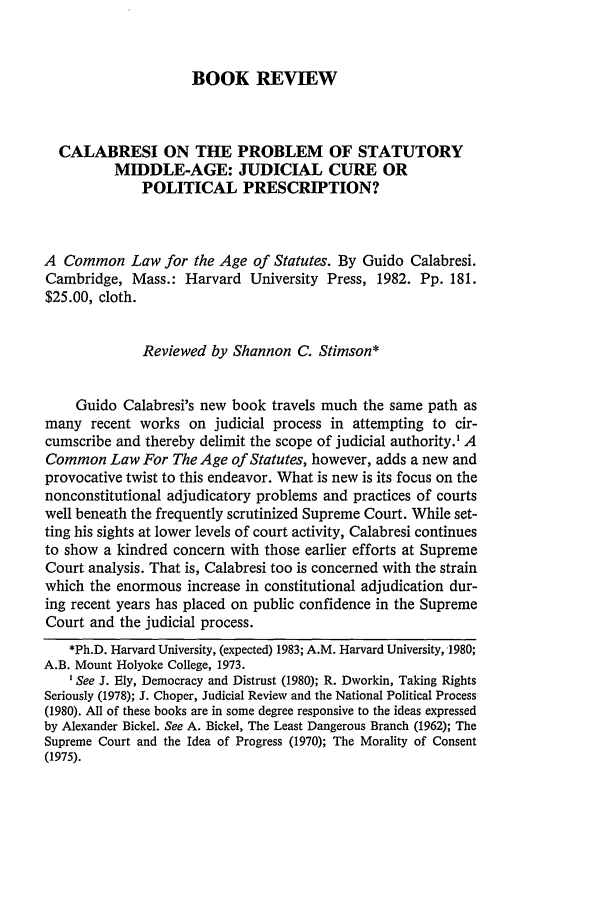 handle is hein.journals/hcrcl18 and id is 609 raw text is: BOOK REVIEW

CALABRESI ON THE PROBLEM OF STATUTORY
MIDDLE-AGE: JUDICIAL CURE OR
POLITICAL PRESCRIPTION?
A Common Law for the Age of Statutes. By Guido Calabresi.
Cambridge, Mass.: Harvard University Press, 1982. Pp. 181.
$25.00, cloth.
Reviewed by Shannon C. Stimson*
Guido Calabresi's new book travels much the same path as
many recent works on judicial process in attempting to cir-
cumscribe and thereby delimit the scope of judicial authority.' A
Common Law For The Age of Statutes, however, adds a new and
provocative twist to this endeavor. What is new is its focus on the
nonconstitutional adjudicatory problems and practices of courts
well beneath the frequently scrutinized Supreme Court. While set-
ting his sights at lower levels of court activity, Calabresi continues
to show a kindred concern with those earlier efforts at Supreme
Court analysis. That is, Calabresi too is concerned with the strain
which the enormous increase in constitutional adjudication dur-
ing recent years has placed on public confidence in the Supreme
Court and the judicial process.
*Ph.D. Harvard University, (expected) 1983; A.M. Harvard University, 1980;
A.B. Mount Holyoke College, 1973.
'See J. Ely, Democracy and Distrust (1980); R. Dworkin, Taking Rights
Seriously (1978); J. Choper, Judicial Review and the National Political Process
(1980). All of these books are in some degree responsive to the ideas expressed
by Alexander Bickel. See A. Bickel, The Least Dangerous Branch (1962); The
Supreme Court and the Idea of Progress (1970); The Morality of Consent
(1975).


