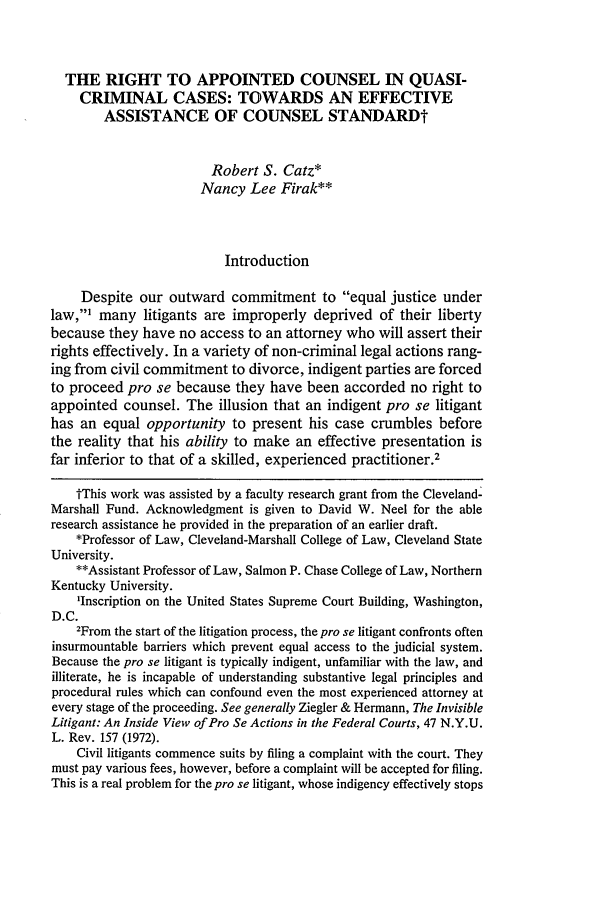 handle is hein.journals/hcrcl19 and id is 407 raw text is: THE RIGHT TO APPOINTED COUNSEL IN QUASI-
CRIMINAL CASES: TOWARDS AN EFFECTIVE
ASSISTANCE OF COUNSEL STANDARDt
Robert S. Catz*
Nancy Lee Firak**
Introduction
Despite our outward commitment to equal justice under
law,1 many litigants are improperly deprived of their liberty
because they have no access to an attorney who will assert their
rights effectively. In a variety of non-criminal legal actions rang-
ing from civil commitment to divorce, indigent parties are forced
to proceed pro se because they have been accorded no right to
appointed counsel. The illusion that an indigent pro se litigant
has an equal opportunity to present his case crumbles before
the reality that his ability to make an effective presentation is
far inferior to that of a skilled, experienced practitioner.2
tThis work was assisted by a faculty research grant from the Cleveland-
Marshall Fund. Acknowledgment is given to David W. Neel for the able
research assistance he provided in the preparation of an earlier draft.
*Professor of Law, Cleveland-Marshall College of Law, Cleveland State
University.
**Assistant Professor of Law, Salmon P. Chase College of Law, Northern
Kentucky University.
'Inscription on the United States Supreme Court Building, Washington,
D.C.
2From the start of the litigation process, the pro se litigant confronts often
insurmountable barriers which prevent equal access to the judicial system.
Because the pro se litigant is typically indigent, unfamiliar with the law, and
illiterate, he is incapable of understanding substantive legal principles and
procedural rules which can confound even the most experienced attorney at
every stage of the proceeding. See generally Ziegler & Hermann, The Invisible
Litigant: An Inside View of Pro Se Actions in the Federal Courts, 47 N.Y.U.
L. Rev. 157 (1972).
Civil litigants commence suits by filing a complaint with the court. They
must pay various fees, however, before a complaint will be accepted for filing.
This is a real problem for the pro se litigant, whose indigency effectively stops


