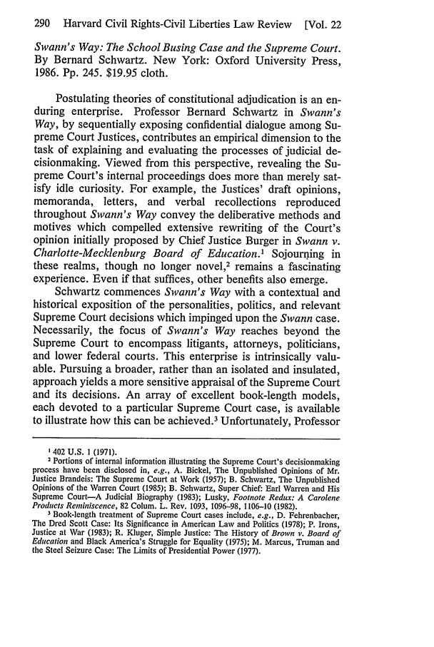 handle is hein.journals/hcrcl22 and id is 296 raw text is: 290   Harvard Civil Rights-Civil Liberties Law Review    [Vol. 22
Swann's Way: The School Busing Case and the Supreme Court.
By Bernard Schwartz. New York: Oxford University Press,
1986. Pp. 245. $19.95 cloth.
Postulating theories of constitutional adjudication is an en-
during enterprise. Professor Bernard Schwartz in Swann's
Way, by sequentially exposing confidential dialogue among Su-
preme Court Justices, contributes an empirical dimension to the
task of explaining and evaluating the processes of judicial de-
cisionmaking. Viewed from this perspective, revealing the Su-
preme Court's internal proceedings does more than merely sat-
isfy idle curiosity. For example, the Justices' draft opinions,
memoranda, letters, and verbal recollections reproduced
throughout Swann's Way convey the deliberative methods and
motives which compelled extensive rewriting of the Court's
opinion initially proposed by Chief Justice Burger in Swann v.
Charlotte-Mecklenburg Board of Education.1 Sojourning in
these realms, though no longer novel,2 remains a fascinating
experience. Even if that suffices, other benefits also emerge.
Schwartz commences Swann's Way with a contextual and
historical exposition of the personalities, politics, and relevant
Supreme Court decisions which impinged upon the Swann case.
Necessarily, the focus of Swann's Way reaches beyond the
Supreme Court to encompass litigants, attorneys, politicians,
and lower federal courts. This enterprise is intrinsically valu-
able. Pursuing a broader, rather than an isolated and insulated,
approach yields a more sensitive appraisal of the Supreme Court
and its decisions. An array of excellent book-length models,
each devoted to a particular Supreme Court case, is available
to illustrate how this can be achieved.3 Unfortunately, Professor
1402 U.S. 1 (1971).
2 Portions of internal information illustrating the Supreme Court's decisionmaking
process have been disclosed in, e.g., A. Bickel, The Unpublished Opinions of Mr.
Justice Brandeis: The Supreme Court at Work (1957); B. Schwartz, The Unpublished
Opinions of the Warren Court (1985); B. Schwartz, Super Chief: Earl Warren and His
Supreme Court-A Judicial Biography (1983); Lusky, Footnote Redux: A Carolene
Products Reminiscence, 82 Colum. L. Rev. 1093, 1096-98, 1106-10 (1982).
Book-length treatment of Supreme Court cases include, e.g., D. Fehrenbacher,
The Dred Scott Case: Its Significance in American Law and Politics (1978); P. Irons,
Justice at War (1983); R. Kluger, Simple Justice: The History of Brown v. Board of
Education and Black America's Struggle for Equality (1975); M. Marcus, Truman and
the Steel Seizure Case: The Limits of Presidential Power (1977).


