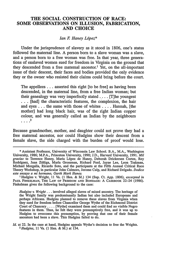 handle is hein.journals/hcrcl29 and id is 11 raw text is: THE SOCIAL CONSTRUCTION OF RACE:SOME OBSERVATIONS ON ILLUSION, FABRICATION,AND CHOICEIan F Haney L6pez*Under the jurisprudence of slavery as it stood in 1806, one's statusfollowed the maternal line. A person born to a slave woman was a slave,and a person born to a free woman was free. In that year, three genera-tions of enslaved women sued for freedom in Virginia on the ground thatthey descended from a free maternal ancestor.' Yet, on the all-importantissue of their descent, their faces and bodies provided the only evidencethey or the owner who resisted their claims could bring before the court.The appellees ... asserted this right [to be free] as having beendescended, in the maternal line, from a free Indian woman; buttheir genealogy was very imperfectly stated ... . [T]he youngest... [had] the characteristic features, the complexion, the hairand eyes ... the same with those of whites .... Hannah, [themother] had long black hair, was of the right Indian coppercolour, and was generally called an Indian by the neighbours2Because grandmother, mother, and daughter could not prove they had afree maternal ancestor, nor could Hudgins show their descent from afemale slave, the side charged with the burden of proof would lose.* Assistant Professor, University of Wisconsin Law School. B.A., M.A., WashingtonUniversity, 1986; M.P.A., Princeton University, 1990; J.D., Harvard University, 1991. Milgracias to Terrence Haney, Maria L6pez de Haney, Deborah Drickersen Cortez, ReyRodriguez, Juan Zdfiiga, Maria Grossman, Richard Ford, Jayne Lee, Leon Trakman,Michael Morgalla, Ricardo Soto, and the participants at the Fifth Annual Critical RaceTheory Workshop, in particular John Calmore, Jerome Culp, and Richard Delgado. Dedicoeste ensayo a mi hermano, Garth Mark Haney.I Hudgins v. Wright, 11 Va. (1 Hen. & M.) 134 (Sup. Ct. App. 1806), excerpted inPAUL FINKELMAN, THE LAW OF FREEDOM AND BONDAGE: A CASEBOOK 22-24 (1986).Finkelman gives the following background to the case:Hudgins v. Wright... involved alleged slaves of mixed ancestry. The heritage ofthe Wright family was predominantly Indian but also included Europeans andperhaps Africans. Hudgins planned to remove these slaves from Virginia whenthey sued for freedom before Chancellor George Wythe of the Richmond DistrictCourt of Chancery .... [Wythe] examined them and could find no visible Negrofeatures in them. Thus, he felt they were presumptively free, and it was up toHudgins to overcome this presumption, by proving that one of their femaleancestors had been a slave. This Hudgins failed to do.Id. at 22. In the case at hand, Hudgins appeals Wythe's decision to free the Wrights.2Hudgins, 11 Va. (1 Hen. & M.) at 134.