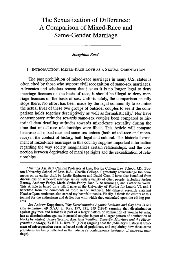 handle is hein.journals/hcrcl37 and id is 261 raw text is: The Sexualization of Difference:A Comparison of Mixed-Race andSame-Gender MarriageJosephine Ross*I. INTRODUCTION: MIXED-RACE LOVE AS A SEXUAL ORIENTATIONThe past prohibition of mixed-race marriages in many U.S. states isoften cited by those who support civil recognition of same-sex marriages.Advocates and scholars reason that just as it is no longer legal to denymarriage licenses on the basis of race, it should be illegal to deny mar-riage licenses on the basis of sex. Unfortunately, the comparison usuallystops there. No effort has been made by the legal community to examinethe actual lives of these two groups of outsider couples to see if the com-parison holds together descriptively as well as formalistically.' Nor havecontemporary attitudes towards same-sex couples been compared to his-torical data detailing attitudes towards mixed-race sexuality during thetime that mixed-race relationships were illicit. This Article will compareheterosexual mixed-race and same-sex unions (both mixed-race and mono-race) in the context of history, both legal and cultural. The historical treat-ment of mixed-race marriages in this country supplies important informationregarding the way society marginalizes certain relationships, and the con-nection between deprivation of marriage rights and the sexualization of rela-tionships.* Visiting Assistant Clinical Professor at Law, Boston College Law School. J.D., Bos-ton University School of Law, B.A., Oberlin College. I gratefully acknowledge the com-ments on an earlier draft by Leslie Espinoza and David Cruz. I have also benefited fromdiscussions on same-sex marriage issues with a variety of other people, including ArthurBerney, Anthony Farley, Maria Grahn-Farley, Jane L. Scarborough, and Catharine Wells.This Article is based on a talk I gave at the University of Florida for Latcrit VI, and Ibenefited from the comments of those in the audience. My diligent research assistantHeather Lynn Anderson also earned my heartfelt thanks. Finally, I thank the editors at thisjournal for the enthusiasm and dedication with which they embarked upon the editing pro-cess.See Andrew Koppelman, Why Discrimination Against Lesbians and Gay Men Is SexDiscrimination, 69 N.Y.U. L. Rav. 197, 221, 249 (1994) (arguing that discriminationagainst gay men and lesbians is part of a larger pattern of domination of women by men,just as discrimination against interracial couples is part of a larger pattern of domination ofblacks by whites); James Trosino, American Wedding: Same-Sex Marriage and the Misce-genation Analogy, 73 B.U. L. Rnv. 93 (1993) (arguing that the judiciary's historical treat-ment of miscegenation cases reflected societal prejudices, and explaining how those sameprejudices are being reflected in the judiciary's contemporary treatment of same-sex mar-riage).