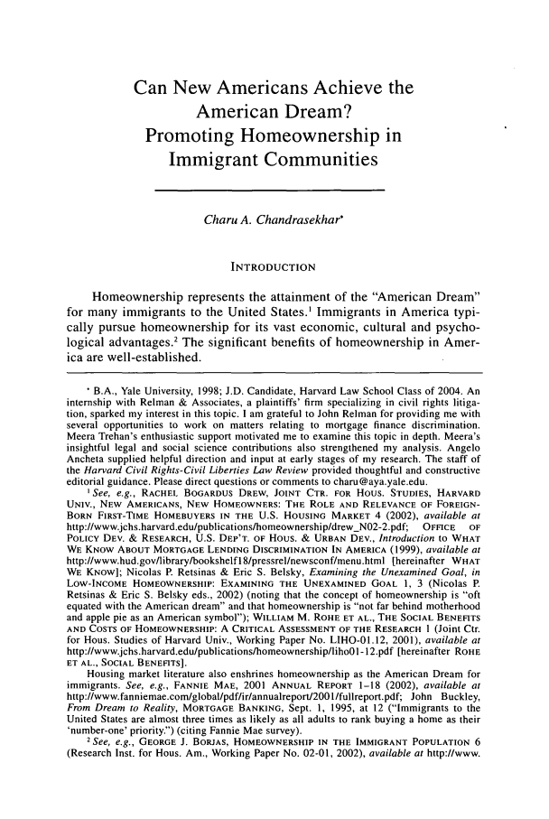 handle is hein.journals/hcrcl39 and id is 175 raw text is: Can New Americans Achieve theAmerican Dream?Promoting Homeownership inImmigrant CommunitiesCharu A. Chandrasekhar*INTRODUCTIONHomeownership represents the attainment of the American Dreamfor many immigrants to the United States.1 Immigrants in America typi-cally pursue homeownership for its vast economic, cultural and psycho-logical advantages.' The significant benefits of homeownership in Amer-ica are well-established.* B.A., Yale University, 1998; J.D. Candidate, Harvard Law School Class of 2004. Aninternship with Relman & Associates, a plaintiffs' firm specializing in civil rights litiga-tion, sparked my interest in this topic. I am grateful to John Relman for providing me withseveral opportunities to work on matters relating to mortgage finance discrimination.Meera Trehan's enthusiastic support motivated me to examine this topic in depth. Meera'sinsightful legal and social science contributions also strengthened my analysis. AngeloAncheta supplied helpful direction and input at early stages of my research. The staff ofthe Harvard Civil Rights-Civil Liberties Law Review provided thoughtful and constructiveeditorial guidance. Please direct questions or comments to charu@aya.yale.edu.ISee, e.g., RACHEL BOGARDUS DREW, JOINT CTR. FOR Hous. STUDIES, HARVARDUNIV., NEW AMERICANS, NEW HOMEOWNERS: THE ROLE AND RELEVANCE OF FOREIGN-BORN FIRST-TIME HOMEBUYERS IN THE U.S. HOUSING MARKET 4 (2002), available athttp://www.jchs.harvard.edu/publications/homeownership/drew-N02-2.pdf;  OFFICE  OFPOLICY DEV. & RESEARCH, U.S. DEP'T. OF HoUs. & URBAN DEV., Introduction to WHATWE KNOW ABOUT MORTGAGE LENDING DISCRIMINATION IN AMERICA (1999), available athttp://www.hud.govlibrarylbookshelfl8/pressrel/newsconf/menu.html [hereinafter WHATWE KNOW]; Nicolas P. Retsinas & Eric S. Belsky, Examining the Unexamined Goal, inLOW-INCOME HOMEOWNERSHIP: EXAMINING THE UNEXAMINED GOAL 1, 3 (Nicolas P.Retsinas & Eric S. Belsky eds., 2002) (noting that the concept of homeownership is oftequated with the American dream and that homeownership is not far behind motherhoodand apple pie as an American symbol); WILLIAM M. ROHE ET AL., THE SOCIAL BENEFITSAND COSTS OF HOMEOWNERSHIP: A CRITICAL ASSESSMENT OF THE RESEARCH I (Joint Ctr.for Hous. Studies of Harvard Univ., Working Paper No. LIHO-01.12, 2001), available athttp://www.jchs.harvard.edu/publications/homeownership/lihoO1-12.pdf [hereinafter ROHEET AL., SOCIAL BENEFITS].Housing market literature also enshrines homeownership as the American Dream forimmigrants. See, e.g., FANNIE MAE, 2001 ANNUAL REPORT 1-18 (2002), available athttp://www.fanniemae.com/global/pdf/ir/annualreport200 l/fullreport.pdf; John Buckley,From Dream to Reality, MORTGAGE BANKING, Sept. 1, 1995, at 12 (Immigrants to theUnited States are almost three times as likely as all adults to rank buying a home as their'number-one' priority.) (citing Fannie Mae survey).2See, e.g., GEORGE J. BORJAS, HOMEOWNERSHIP IN THE IMMIGRANT POPULATION 6(Research Inst. for Hous. Am., Working Paper No. 02-01, 2002), available at http://www.