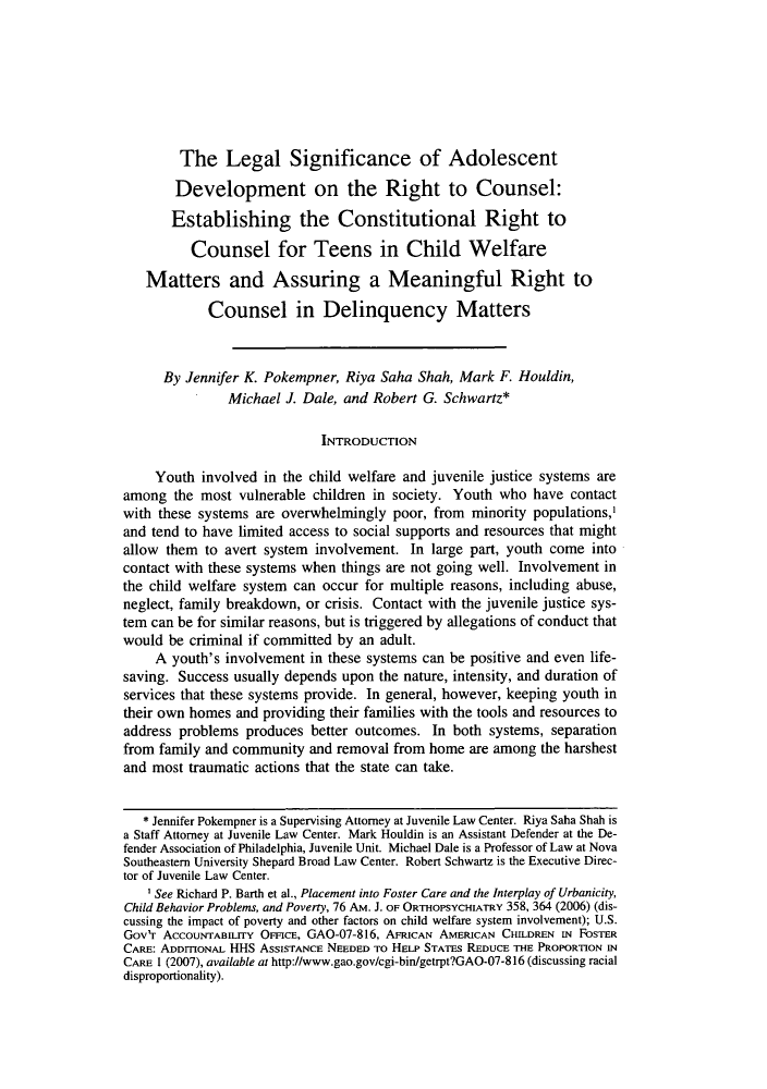 handle is hein.journals/hcrcl47 and id is 533 raw text is: The Legal Significance of Adolescent
Development on the Right to Counsel:
Establishing the Constitutional Right to
Counsel for Teens in Child Welfare
Matters and Assuring a Meaningful Right to
Counsel in Delinquency Matters
By Jennifer K. Pokempner, Riya Saha Shah, Mark F. Houldin,
Michael J. Dale, and Robert G. Schwartz*
INTRODUCTION
Youth involved in the child welfare and juvenile justice systems are
among the most vulnerable children in society. Youth who have contact
with these systems are overwhelmingly poor, from minority populations,'
and tend to have limited access to social supports and resources that might
allow them to avert system involvement. In large part, youth come into
contact with these systems when things are not going well. Involvement in
the child welfare system can occur for multiple reasons, including abuse,
neglect, family breakdown, or crisis. Contact with the juvenile justice sys-
tem can be for similar reasons, but is triggered by allegations of conduct that
would be criminal if committed by an adult.
A youth's involvement in these systems can be positive and even life-
saving. Success usually depends upon the nature, intensity, and duration of
services that these systems provide. In general, however, keeping youth in
their own homes and providing their families with the tools and resources to
address problems produces better outcomes. In both systems, separation
from family and community and removal from home are among the harshest
and most traumatic actions that the state can take.
* Jennifer Pokempner is a Supervising Attorney at Juvenile Law Center. Riya Saha Shah is
a Staff Attorney at Juvenile Law Center. Mark Houldin is an Assistant Defender at the De-
fender Association of Philadelphia, Juvenile Unit. Michael Dale is a Professor of Law at Nova
Southeastern University Shepard Broad Law Center. Robert Schwartz is the Executive Direc-
tor of Juvenile Law Center.
' See Richard P. Barth et al., Placement into Foster Care and the Interplay of Urbanicity,
Child Behavior Problems, and Poverty, 76 AM. J. OF ORTHOPSYCHIATRY 358, 364 (2006) (dis-
cussing the impact of poverty and other factors on child welfare system involvement); U.S.
Gov'r AcCOUNTABILITY OFFICE, GAO-07-816, AFRICAN AMERICAN CHILDREN IN FOSTER
CARE: ADDITIONAL HHS ASSISTANCE NEEDED To HELP STATEs REDUCE THE PROPORTION IN
CARE 1 (2007), available at http://www.gao.gov/cgi-bin/getrpt?GAO-07-816 (discussing racial
disproportionality).


