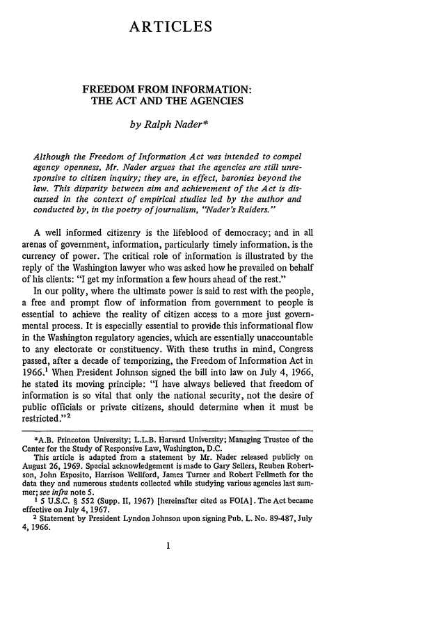 handle is hein.journals/hcrcl5 and id is 7 raw text is: ARTICLESFREEDOM FROM INFORMATION:THE ACT AND THE AGENCIESby Ralph Nader*Although the Freedom of Information Act was intended to compelagency openness, Mr. Nader argues that the agencies are still unre-sponsive to citizen inquiry; they are, in effect, baronies beyond thelaw. This disparity between aim and achievement of the Act is dis-cussed in the context of empirical studies led by the author andconducted by, in the poetry of journalism, Nader's Raiders. A well informed citizenry is the lifeblood of democracy; and in allarenas of government, information, particularly timely information, is thecurrency of power. The critical role of information is illustrated by thereply of the Washington lawyer who was asked how he prevailed on behalfof his clients: I get my information a few hours ahead of the rest.In our polity, where the ultimate power is said to rest with the people,a free and prompt flow of information from government to people isessential to achieve the reality of citizen access to a more just govern-mental process. It is especially essential to provide this informational flowin the Washington regulatory agencies, which are essentially unaccountableto any electorate or constituency. With these truths in mind, Congresspassed, after a decade of temporizing, the Freedom of Information Act in1966.' When President Johnson signed the bill into law on July 4, 1966,he stated its moving principle: I have always believed that freedom ofinformation is so vital that only the national security, not the desire ofpublic officials or private citizens, should determine when it must berestricted.'2*A.B. Princeton University; L.L.B. Harvard University; Managing Trustee of theCenter for the Study of Responsive Law, Washington, D.C.This article is adapted from a statement by Mr. Nader released publicly onAugust 26, 1969. Special acknowledgement is made to Gary Sellers, Reuben Robert-son, John Esposito, Harrison Wellford, James Turner and Robert Felimeth for thedata they and numerous students collected while studying various agencies last sum-mer; see infra note 5.1 5 U.S.C. § 552 (Supp. II, 1967) [hereinafter cited as FOIA]. The Act becameeffective on July 4, 1967.2 Statement by President Lyndon Johnson upon signing Pub. L. No. 89-487, July4, 1966.