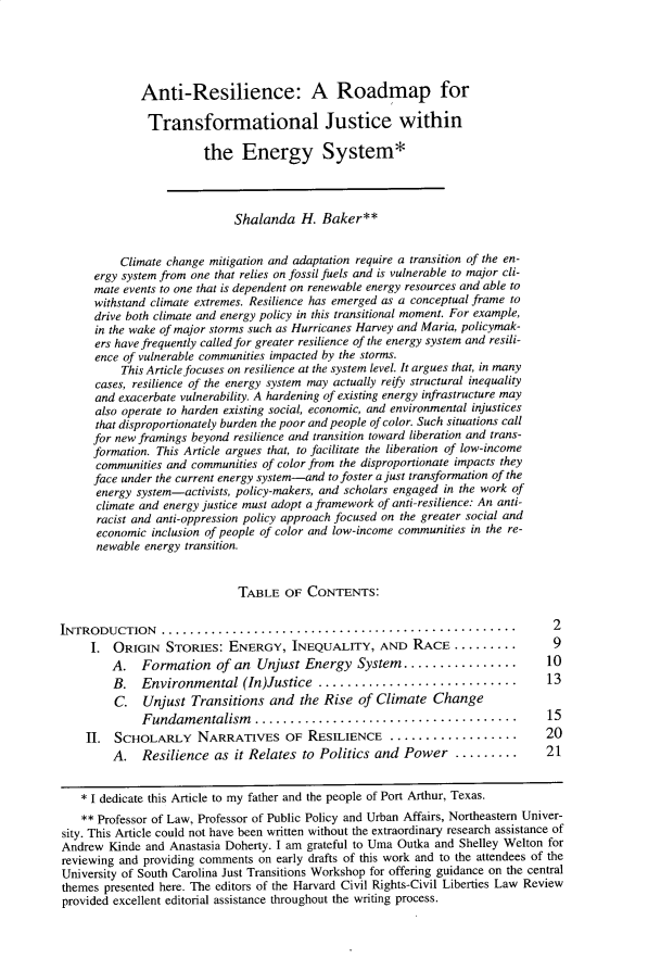 handle is hein.journals/hcrcl54 and id is 7 raw text is: 





             Anti-Resilience: A Roadmap for

             Transformational Justice within

                        the   Energy System*




                             Shalanda   H. Baker**


          Climate change mitigation and adaptation require a transition of the en-
      ergy system from one that relies on fossil fuels and is vulnerable to major cli-
      mate events to one that is dependent on renewable energy resources and able to
      withstand climate extremes. Resilience has emerged as a conceptual frame to
      drive both climate and energy policy in this transitional moment. For example,
      in the wake of major storms such as Hurricanes Harvey and Maria, policymak-
      ers have frequently called for greater resilience of the energy system and resili-
      ence of vulnerable communities impacted by the storms.
          This Article focuses on resilience at the system level. It argues that, in many
      cases, resilience of the energy system may actually reify structural inequality
      and exacerbate vulnerability. A hardening of existing energy infrastructure may
      also operate to harden existing social, economic, and environmental injustices
      that disproportionately burden the poor and people of color. Such situations call
      for new framings beyond resilience and transition toward liberation and trans-
      formation. This Article argues that, to facilitate the liberation of low-income
      communities and communities of color from the disproportionate impacts they
      face under the current energy system-and to foster a just transformation of the
      energy system-activists, policy-makers, and scholars engaged in the work of
      climate and energy justice must adopt a framework of anti-resilience: An anti-
      racist and anti-oppression policy approach focused on the greater social and
      economic inclusion of people of color and low-income communities in the re-
      newable energy transition.


                             TABLE   OF  CONTENTS:


INTRODUCTION                    .................................................. 2
     I.  ORIGIN  STORIES:   ENERGY,   INEQUALITY, AND RACE ..........            9
         A.  Formation of an Unjust Energy System................               10
         B.  Environmental (In)Justice      ...........................         13
         C.   Unjust  Transitions  and  the Rise of Climate   Change
             Fundamentalism ...................................                 15
    H.   SCHOLARLY NARRATIVES OF RESILIENCE                   .................. 20
         A.  Resilience  as  it Relates to Politics and  Power   .........  .        21


    * I dedicate this Article to my father and the people of Port Arthur, Texas.
    ** Professor of Law, Professor of Public Policy and Urban Affairs, Northeastern Univer-
sity. This Article could not have been written without the extraordinary research assistance of
Andrew  Kinde and Anastasia Doherty. I am grateful to Uma Outka and Shelley Welton for
reviewing and providing comments on early drafts of this work and to the attendees of the
University of South Carolina Just Transitions Workshop for offering guidance on the central
themes presented here. The editors of the Harvard Civil Rights-Civil Liberties Law Review
provided excellent editorial assistance throughout the writing process.


