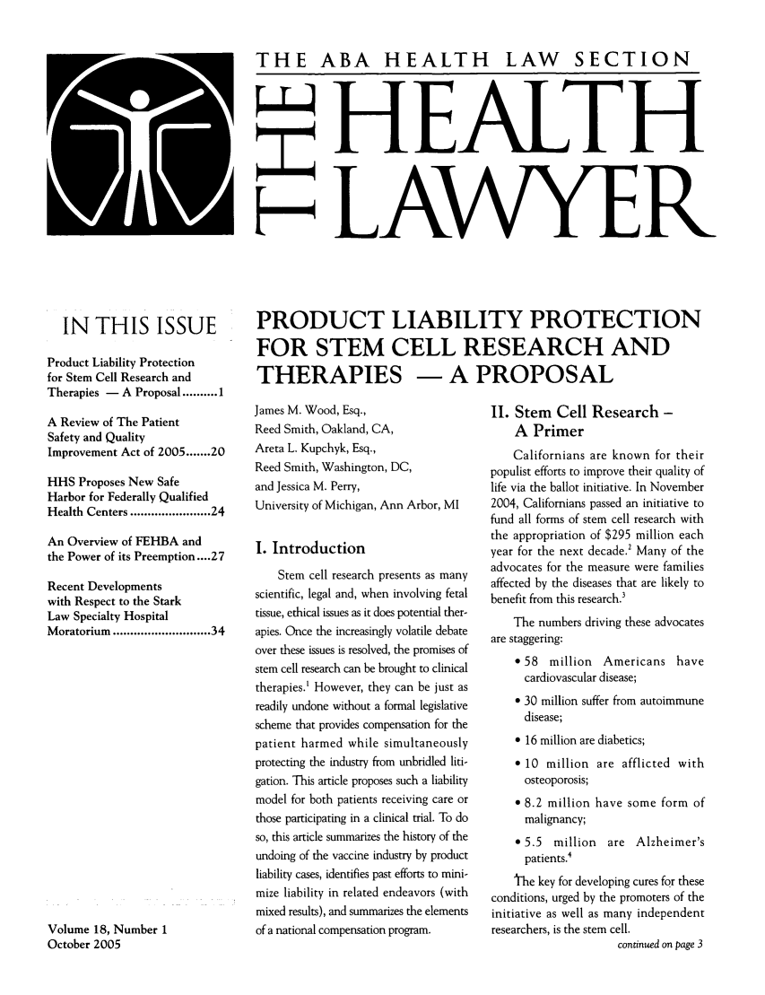handle is hein.journals/healaw18 and id is 1 raw text is: THE ABA HEALTH LAW SECTIONH EALTHLAWYERIN THIS ISSUEProduct Liability Protectionfor Stem Cell Research andTherapies - A Proposal .......... 1A Review of The PatientSafety and QualityImprovement Act of 2005 ....... 20HHS Proposes New SafeHarbor for Federally QualifiedHealth Centers .................. 24An Overview of FEHBA andthe Power of its Preemption .... 27Recent Developmentswith Respect to the StarkLaw Specialty HospitalMoratorium ........................ 34Volume 18, Number 1October 2005PRODUCT LIABILITY PROTECTIONFOR STEM CELL RESEARCH ANDTHERAPIES - A PROPOSALJames M. Wood, Esq.,                     II. Stem   Cell Research -Reed Smith, Oakland, CA,                     A  PrimerAreta L. Kupchyk, Esq.,                     Californians are known for theirReed Smith, Washington, DC,             populist efforts to improve their quality ofand Jessica M. Perry,                   life via the ballot initiative. In NovemberUniversity of Michigan, Ann Arbor, MI    2004, Californians passed an initiative tofund all forms of stem cell research withthe appropriation of $295 million eachI. Introduction                         year for the next decade.' Many of theadvocates for the measure were familiesStem cell research presents as many  affected by the diseases that are likely toscientific, legal and, when involving fetal  benefit from this research.'tissue, ethical issues as it does potential ther-apies. Once the increasingly volatile debate  he nubers   i      e   vare staggering:over these issues is resolved, the promises of* 58  million  Americans havestem  cell research  can  be brought to clinical  card io c A ri astherapies.' However, they can be just asreadily undone without a formal legislative  * 30 million suffer from autoimmunescheme that provides compensation for the     disease;patient harmed while simultaneously          * 16 million are diabetics;protecting the industry from unbridled liti-  * 10 million are afflicted withgation. This article proposes such a liability  osteoporosis;model for both patients receiving care or    e 8.2 million have some form ofthose participating in a clinical trial. To do  malignancy;so, this article summarizes the history of the  * 5.5  million  are Alzheimer'sundoing of the vaccine industry by product    patients.4liability cases, identifies past efforts to mini-  the key for developing cures for thesemize liability in related endeavors (with  conditions, urged by the promoters of themixed results), and summarizes the elements  initiative as well as many independentof a national compensation program.     researchers, is the stem cell.continued on page 3