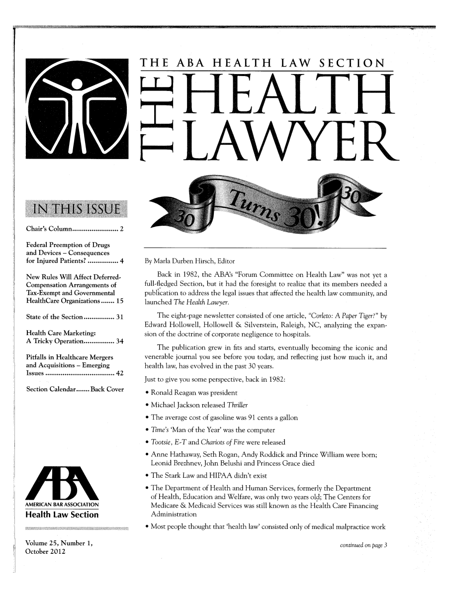 handle is hein.journals/healaw25 and id is 1 raw text is: EkETHE ABA HEALTH LAW SECTIONHEAL THH LAWYERChair's Column .................... 2Federal Preemption of Drugsand Devices - Consequencesfor Injured Patients? ............. 4New Rules Will Affect Deferred-Compensation Arrangements ofTax-Exempt and GovernmentalHealthCare Organizations ....... 15State of the Section ............. 31Health Care Marketing:A Tricky Operation ............. 34Pitfalls in Healthcare Mergersand Acquisitions - EmergingIssues ................................  42Section Calendar ....... Back CoverAMERICAN BAR ASSOCIATIONHealth Law SectionVolume 25, Number 1,October 2012By Marla Durben Hirsch, EditorBack in 1982, the ABA's Forum Committee on Health Law was not yet afull-fledged Section, but it had the foresight to realize that its members needed apublication to address the legal issues that affected the health law community, andlaunched The Health Lawyer.The eight-page newsletter consisted of one article, Corleto: A Paper Tiger? byEdward Hollowell, Hollowell & Silverstein, Raleigh, NC, analyzing the expan-sion of the doctrine of corporate negligence to hospitals.The publication grew in fits and starts, eventually becoming the iconic andvenerable journal you see before you today, and reflecting just how much it, andhealth law, has evolved in the past 30 years.Just to give you some perspective, back in 1982:* Ronald Reagan was president* Michael Jackson released Thriller The average cost of gasoline was 91 cents a gallon Time's 'Man of the Year' was the computer Tootsie, E-T and Chariots of Fire were released Anne Hathaway, Seth Rogan, Andy Roddick and Prince William were born;Leonid Brezhnev, John Belushi and Princess Grace died* The Stark Law and HIPAA didn't exist The Department of Health and Human Services, formerly the Departmentof Health, Education and Welfare, was only two years old; The Centers forMedicare & Medicaid Services was still known as the Health Care FinancingAdministration Most people thought that 'health law' consisted only of medical malpractice workcontinued on page 3
