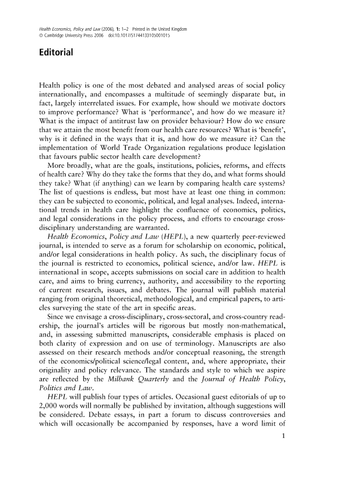 handle is hein.journals/hecpol1 and id is 1 raw text is: 

Health Economics, Policy and Law (2006), 1: 1-2 Printed in the United Kingdom
© Cambridge University Press 2006  doi:10.1017/Si744133105001015

Editorial



Health policy is one of the most debated and analysed areas of social policy
internationally, and encompasses a multitude of seemingly disparate but, in
fact, largely interrelated issues. For example, how should we motivate doctors
to improve performance? What is 'performance', and how do we measure it?
What is the impact of antitrust law on provider behaviour? How do we ensure
that we attain the most benefit from our health care resources? What is 'benefit',
why is it defined in the ways that it is, and how do we measure it? Can the
implementation of World Trade Organization regulations produce legislation
that favours public sector health care development?
   More broadly, what are the goals, institutions, policies, reforms, and effects
of health care? Why do they take the forms that they do, and what forms should
they take? What (if anything) can we learn by comparing health care systems?
The list of questions is endless, but most have at least one thing in common:
they can be subjected to economic, political, and legal analyses. Indeed, interna-
tional trends in health care highlight the confluence of economics, politics,
and legal considerations in the policy process, and efforts to encourage cross-
disciplinary understanding are warranted.
   Health Economics, Policy and Law (HEPL), a new quarterly peer-reviewed
journal, is intended to serve as a forum for scholarship on economic, political,
and/or legal considerations in health policy. As such, the disciplinary focus of
the journal is restricted to economics, political science, and/or law. HEPL is
international in scope, accepts submissions on social care in addition to health
care, and aims to bring currency, authority, and accessibility to the reporting
of current research, issues, and debates. The journal will publish material
ranging from original theoretical, methodological, and empirical papers, to arti-
cles surveying the state of the art in specific areas.
   Since we envisage a cross-disciplinary, cross-sectoral, and cross-country read-
ership, the journal's articles will be rigorous but mostly non-mathematical,
and, in assessing submitted manuscripts, considerable emphasis is placed on
both clarity of expression and on use of terminology. Manuscripts are also
assessed on their research methods and/or conceptual reasoning, the strength
of the economics/political science/legal content, and, where appropriate, their
originality and policy relevance. The standards and style to which we aspire
are reflected by the Milbank Quarterly and the Journal of Health Policy,
Politics and Law.
   HEPL will publish four types of articles. Occasional guest editorials of up to
2,000 words will normally be published by invitation, although suggestions will
be considered. Debate essays, in part a forum to discuss controversies and
which will occasionally be accompanied by responses, have a word limit of


