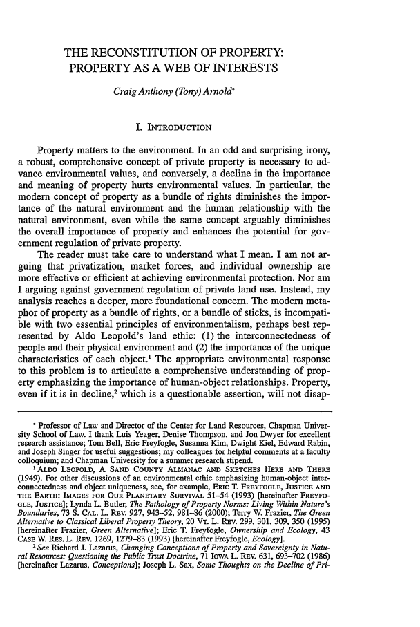 handle is hein.journals/helr26 and id is 287 raw text is: THE RECONSTITUTION OF PROPERTY:PROPERTY AS A WEB OF INTERESTSCraig Anthony (Tony) Arnold*I. INTRODUCTIONProperty matters to the environment. In an odd and surprising irony,a robust, comprehensive concept of private property is necessary to ad-vance environmental values, and conversely, a decline in the importanceand meaning of property hurts environmental values. In particular, themodern concept of property as a bundle of rights diminishes the impor-tance of the natural environment and the human relationship with thenatural environment, even while the same concept arguably diminishesthe overall importance of property and enhances the potential for gov-ernment regulation of private property.The reader must take care to understand what I mean. I am not ar-guing that privatization, market forces, and individual ownership aremore effective or efficient at achieving environmental protection. Nor amI arguing against government regulation of private land use. Instead, myanalysis reaches a deeper, more foundational concern. The modern meta-phor of property as a bundle of rights, or a bundle of sticks, is incompati-ble with two essential principles of environmentalism, perhaps best rep-resented by Aldo Leopold's land ethic: (1) the interconnectedness ofpeople and their physical environment and (2) the importance of the uniquecharacteristics of each object.' The appropriate environmental responseto this problem is to articulate a comprehensive understanding of prop-erty emphasizing the importance of human-object relationships. Property,even if it is in decline,' which is a questionable assertion, will not disap- Professor of Law and Director of the Center for Land Resources, Chapman Univer-sity School of Law. I thank Luis Yeager, Denise Thompson, and Jon Dwyer for excellentresearch assistance; Tom Bell, Eric Freyfogle, Susanna Kim, Dwight Kiel, Edward Rabin,and Joseph Singer for useful suggestions; my colleagues for helpful comments at a facultycolloquium; and Chapman University for a summer research stipend.I ALDO LEOPOLD, A SAND COUNTY ALMANAC AND SKETCHES HERE AND THERE(1949). For other discussions of an environmental ethic emphasizing human-object inter-connectedness and object uniqueness, see, for example, Eic T. FREYFOGLE, JUSTICE ANDTHE EARTH: IMAGES FOR OUR PLANETARY SURVIVAL 51-54 (1993) [hereinafter FREYFO-GLE, JUSTICE]; Lynda L. Butler, The Pathology of Property Norms: Living Within Nature'sBoundaries, 73 S. CAL. L. REV. 927, 943-52, 981-86 (2000); Terry W. Frazier, The GreenAlternative to Classical Liberal Property Theory, 20 VT. L. REV. 299, 301, 309, 350 (1995)[hereinafter Frazier, Green Alternative]; Eric T. Freyfogle, Ownership and Ecology, 43CASE W. RES. L. REV. 1269, 1279-83 (1993) [hereinafter Freyfogle, Ecology].2 See Richard J. Lazarus, Changing Conceptions of Property and Sovereignty in Natu-ral Resources: Questioning the Public Trust Doctrine, 71 IowA L. REv. 631, 693-702 (1986)[hereinafter Lazarus, Conceptions]; Joseph L. Sax, Some Thoughts on the Decline of Pri-