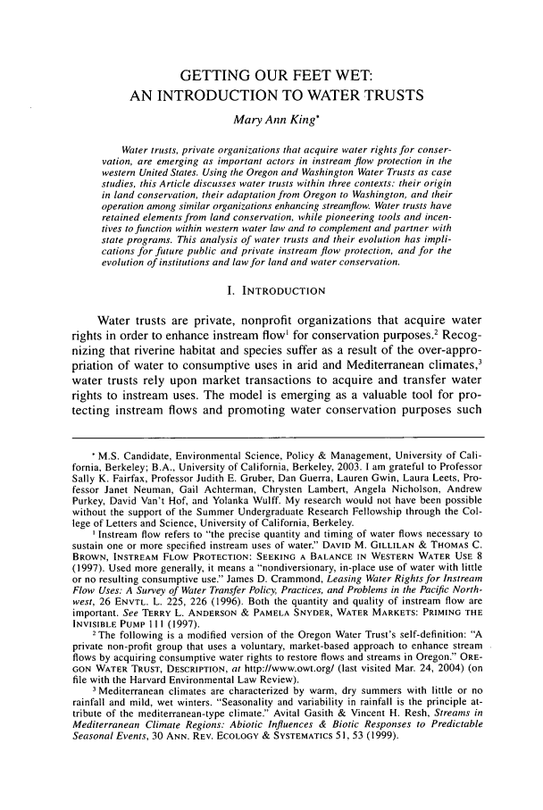 handle is hein.journals/helr28 and id is 501 raw text is: GETTING OUR FEET WET:AN INTRODUCTION TO WATER TRUSTSMary Ann King*Water trusts, private organizations that acquire water rights for conser-vation, are emerging as important actors in instream flow protection in thewestern United States. Using the Oregon and Washington Water Trusts as casestudies, this Article discusses water trusts within three contexts: their originin land conservation, their adaptation from Oregon to Washington, and theiroperation among similar organizations enhancing streamflow. Water trusts haveretained elements from land conservation, while pioneering tools and incen-tives to function within western water law and to complement and partner withstate programs. This analysis of water trusts and their evolution has impli-cations for future public and private instream flow protection, and for theevolution of institutions and law for land and water conservation.I. INTRODUCTIONWater trusts are private, nonprofit organizations that acquire waterrights in order to enhance instream flow' for conservation purposes.' Recog-nizing that riverine habitat and species suffer as a result of the over-appro-priation of water to consumptive uses in arid and Mediterranean climates,3water trusts rely upon market transactions to acquire and transfer waterrights to instream uses. The model is emerging as a valuable tool for pro-tecting instream flows and promoting water conservation purposes such* M.S. Candidate, Environmental Science, Policy & Management, University of Cali-fornia, Berkeley; B.A., University of California, Berkeley, 2003. I am grateful to ProfessorSally K. Fairfax, Professor Judith E. Gruber, Dan Guerra, Lauren Gwin, Laura Leets, Pro-fessor Janet Neuman, Gail Achterman, Chrysten Lambert, Angela Nicholson, AndrewPurkey, David Van't Hof, and Yolanka Wulff. My research would not have been possiblewithout the support of the Summer Undergraduate Research Fellowship through the Col-lege of Letters and Science, University of California, Berkeley.I nstream flow refers to the precise quantity and timing of water flows necessary tosustain one or more specified instream uses of water. DAVID M. GILLILAN & THOMAS C.BROWN, INSTREAM FLOW PROTECTION: SEEKING A BALANCE IN WESTERN WATER USE 8(1997). Used more generally, it means a nondiversionary, in-place use of water with littleor no resulting consumptive use. James D. Crammond, Leasing Water Rights for InstreamFlow Uses: A Survey of Water Transfer Policy, Practices, and Problems in the Pacific North-west, 26 ENVTL. L. 225, 226 (1996). Both the quantity and quality of instream flow areimportant. See TERRY L. ANDERSON & PAMELA SNYDER, WATER MARKETS: PRIMING THEINVISIBLE PUMP 111 (1997).2 The following is a modified version of the Oregon Water Trust's self-definition: Aprivate non-profit group that uses a voluntary, market-based approach to enhance streamflows by acquiring consumptive water rights to restore flows and streams in Oregon. ORE-GON WATER TRUST, DESCRIPTION, at http://www.owt.org/ (last visited Mar. 24, 2004) (onfile with the Harvard Environmental Law Review).3 Mediterranean climates are characterized by warm, dry summers with little or norainfall and mild, wet winters. Seasonality and variability in rainfall is the principle at-tribute of the mediterranean-type climate. Avital Gasith & Vincent H. Resh, Streams inMediterranean Climate Regions: Abiotic Influences & Biotic Responses to PredictableSeasonal Events, 30 ANN. REV. ECOLOGY & SYSTEMATICS 51, 53 (1999).