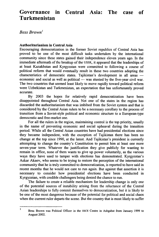 handle is hein.journals/helsnk14 and id is 216 raw text is: Governance           in    Central Asia: The                 case     of
Turkmenistan
Bess Brown1
Authoritarianism in Central Asia
Encouraging democratization in the former Soviet republics of Central Asia has
proved to be one of the most difficult tasks undertaken by the international
community since these states gained their independence eleven years ago. In the
immediate aftermath of the breakup of the USSR, it appeared that the leaderships of
at least Kazakhstan and Kyrgyzstan were committed to following a course of
political reform that would eventually result in these two countries adopting the
characteristics of democratic states. Tajikistan's development in all areas -
economic and social as well as political - was stunted by the five-year civil war.
The two countries that seemed least likely to move rapidly toward political reform
were Uzbekistan and Turkmenistan, an expectation that has unfortunately proved
accurate.
By 2003 the hopes for relatively rapid democratization have been
disappointed throughout Central Asia. Not one of the states in the region has
discarded the authoritarianism that was imbibed from the Soviet system and that is
considered by the Central Asian rulers to be a necessary corollary to the process of
transition from a Soviet-style political and economic structure to a European-type
democratic and free-market one.
For all the rulers in the region, maintaining control is the top priority, usually
in the name of preventing economic and social upheaval during the transition
period. While all the Central Asian countries have had presidential elections since
they became independent, with the exception of Tajikistan there has been no
change at the top since 1990, at the latest. And Tajikistan's president is currently
attempting to change the country's Constitution to permit him at least one more
seven-year term. Whatever the justification they give publicly for wanting to
remain in office, none of them wants to give up power voluntarily, as the various
ways they have used to tamper with elections has demonstrated. Kyrgyzstan's
Askar Akaev, who seems to be trying to restore the perception of the international
community that he is truly committed to democratization, is reported to have said in
recent months that he would not care to run again. But against that assertion it is
necessary to consider how presidential elections have been conducted in
Kyrgyzstan, with credible challengers being denied the chance to run.
The failure to create a reliable mechanism for leadership change is only one
of the potential sources of instability arising from the reluctance of the Central
Asian leaderships to fully commit themselves to democratization, but it is likely to
be one of the most dangerous because of the potential for political and social chaos
when the current ruler departs the scene. But the country that is most likely to suffer
Bess Brown was Political Officer in the OSCE Centre in Ashgabat from January 1999 to
August 2002.


