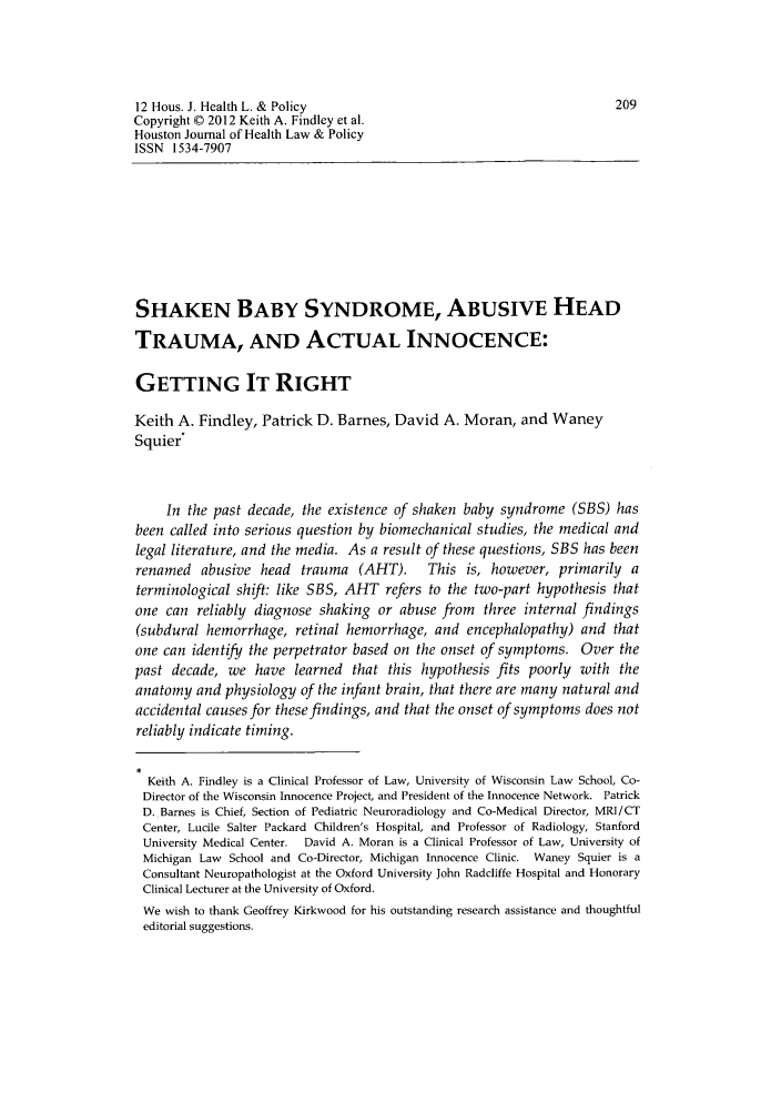 handle is hein.journals/hhpol12 and id is 241 raw text is: 12 Hous. J. Health L. & Policy                                          209
Copyright © 2012 Keith A. Findley et al.
Houston Journal of Health Law & Policy
ISSN 1534-7907
SHAKEN BABY SYNDROME, ABUSIVE HEAD
TRAUMA, AND ACTUAL INNOCENCE:
GETTING IT RIGHT
Keith A. Findley, Patrick D. Barnes, David A. Moran, and Waney
Squier*
In the past decade, the existence of shaken baby syndrome (SBS) has
been called into serious question by biomechanical studies, the medical and
legal literature, and the media. As a result of these questions, SBS has been
renamed abusive head trauma (AHT).          This is, however, primarily a
terminological shift: like SBS, AHT refers to the two-part hypothesis that
one can reliably diagnose shaking or abuse from three internal findings
(subdural hemorrhage, retinal hemorrhage, and encephalopathy) and that
one can identify the perpetrator based on the onset of symptoms. Over the
past decade, we have learned that this hypothesis fits poorly with the
anatomy and physiology of the infant brain, that there are many natural and
accidental causes for these findings, and that the onset of symptoms does not
reliably indicate timing.
Keith A. Findley is a Clinical Professor of Law, University of Wisconsin Law School, Co-
Director of the Wisconsin Innocence Project, and President of the Innocence Network. Patrick
D. Barnes is Chief, Section of Pediatric Neuroradiology and Co-Medical Director, MRI/CT
Center, Lucile Salter Packard Children's Hospital, and Professor of Radiology, Stanford
University Medical Center. David A. Moran is a Clinical Professor of Law, University of
Michigan Law School and Co-Director, Michigan Innocence Clinic. Waney Squier is a
Consultant Neuropathologist at the Oxford University John Radcliffe Hospital and Honorary
Clinical Lecturer at the University of Oxford.
We wish to thank Geoffrey Kirkwood for his outstanding research assistance and thoughtful
editorial suggestions.


