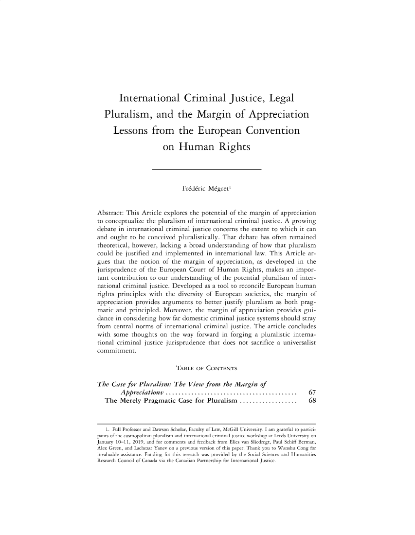 handle is hein.journals/hhrj33 and id is 63 raw text is:         International Criminal Justice, Legal   Pluralism, and the Margin of Appreciation      Lessons from the European Convention                      on Human Rights                            Fr6d6ric M6gret1Abstract: This Article explores the potential of the margin of appreciationto conceptualize the pluralism of international criminal justice. A growingdebate in international criminal justice concerns the extent to which it canand ought to be conceived pluralistically. That debate has often remainedtheoretical, however, lacking a broad understanding of how that pluralismcould be justified and implemented in international law. This Article ar-gues that the notion of the margin of appreciation, as developed in thejurisprudence of the European Court of Human Rights, makes an impor-tant contribution to our understanding of the potential pluralism of inter-national criminal justice. Developed as a tool to reconcile European humanrights principles with the diversity of European societies, the margin ofappreciation provides arguments to better justify pluralism as both prag-matic and principled. Moreover, the margin of appreciation provides gui-dance in considering how far domestic criminal justice systems should strayfrom central norms of international criminal justice. The article concludeswith some thoughts on the way forward in forging a pluralistic interna-tional criminal justice jurisprudence that does not sacrifice a universalistcommitment.                          TABLE OF CONTENTSThe Case for Pluralism: The View from the Margin of        Appreciationv  .........................................       67   The Merely Pragmatic Case for Pluralism      ..................     68   1. Full Professor and Dawson Scholar, Faculty of Law, McGill University. I am grateful to partici-pants of the cosmopolitan pluralism and international criminal justice workshop at Leeds University onJanuary 10-11, 2019, and for comments and feedback from Flies van Sliedregt, Paul Schiff Berman,Alex Green, and Lachezar Yanev on a previous version of this paper. Thank you to Wanshu Cong forinvaluable assistance. Funding for this research was provided by the Social Sciences and HumanitiesResearch Council of Canada via the Canadian Partnership for International Justice.