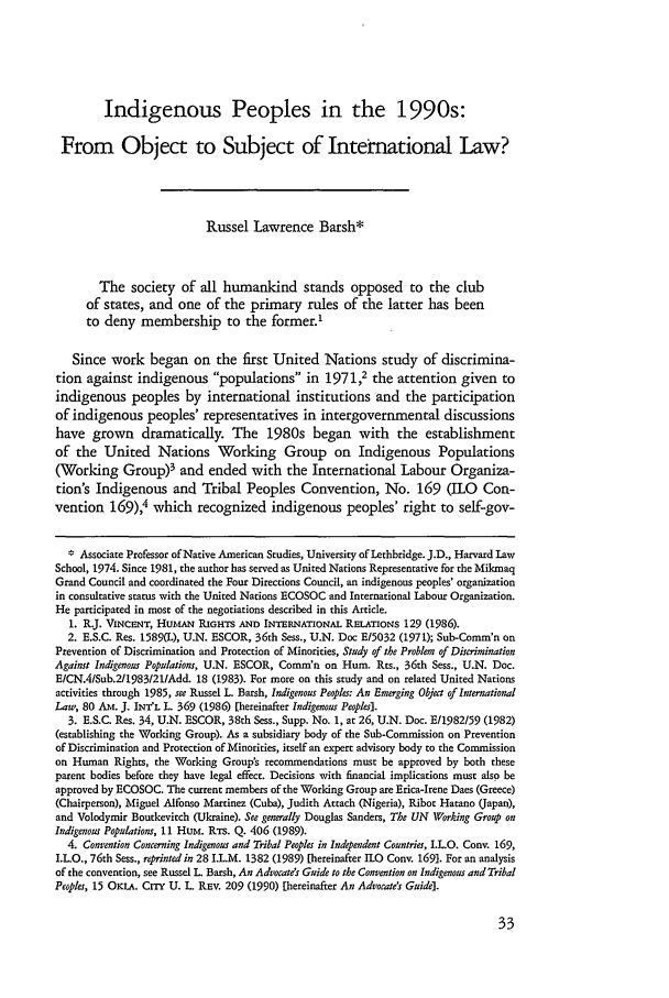 handle is hein.journals/hhrj7 and id is 39 raw text is: Indigenous Peoples in the 1990s:
From Object to Subject of International Law?
Russel Lawrence Barsh*
The society of all humankind stands opposed to the club
of states, and one of the primary rules of the latter has been
to deny membership to the former.'
Since work began on the first United Nations study of discrimina-
tion against indigenous populations in 1971,2 the attention given to
indigenous peoples by international institutions and the participation
of indigenous peoples' representatives in intergovernmental discussions
have grown dramatically. The 1980s began with the establishment
of the United Nations Working Group on Indigenous Populations
(Working Group)3 and ended with the International Labour Organiza-
tion's Indigenous and Tribal Peoples Convention, No. 169 (ILO Con-
vention 169), which recognized indigenous peoples' right to self-gov-
* Associate Professor of Native American Studies, University of Lethbridge. J.D., Harvard Law
School, 1974. Since 1981, the author has served as United Nations Representative for the Mikmaq
Grand Council and coordinated the Four Directions Council, an indigenous peoples' organization
in consultative status with the United Nations ECOSOC and International Labour Organization.
He participated in most of the negotiations described in this Article.
1. R.J. VINCENT, HumAN RIGHTS AND INTERNATIONAL RELATIONS 129 (1986).
2. E.S.C. Res. 1589(P), U.N. ESCOR, 36th Sess., U.N. Doc E/5032 (1971); Sub-Comm'n on
Prevention of Discrimination and Protection of Minorities, Study of the Problem of Discrimination
Against Indigenous Populations, U.N. ESCOR, Comm'n on Hum. Rts., 36th Sess., U.N. Doc.
EICN.4Sub.211983121/Add. 18 (1983). For more on this study and on related United Nations
activities through 1985, see Russel L. Barsh, Indigenous Peoples: An Emerging Object of International
Law, 80 AM. J. INTL L. 369 (1986) [hereinafter Indigenous Peoples].
3. E.S.C. Res. 34, U.N. ESCOR, 38th Sess., Supp. No. 1, at 26, U.N. Doc. E/1982/59 (1982)
(establishing the Working Group). As a subsidiary body of the Sub-Commission on Prevention
of Discrimination and Protection of Minorities, itself an expert advisory body to the Commission
on Human Rights, the Working Group's recommendations must be approved by both these
parent bodies before they have legal effect. Decisions with financial implications must also be
approved by ECOSOC. The current members of the Working Group are Erica-Irene Daes (Greece)
(Chairperson), Miguel Alfonso Martinez (Cuba), Judith Attach (Nigeria), Ribot Hatano (Japan),
and Volodymir Boutkevitch (Ukraine). See generally Douglas Sanders, The UN Working Group on
Indigenous Populations, 11 Hum. RTs. Q. 406 (1989).
4. Convention Concerning Indigenous and Tribal Peoples in Independent Countries, I.L.O. Cony. 169,
I.L.O., 76th Sess., reprinted in 28 I.L.M. 1382 (1989) [hereinafter ILO Cony. 169]. For an analysis
of the convention, see Russel L. Barsh, An Advocate's Guide to the Convention on Indigenous and Tribal
Peoples, 15 OKLA. CITr U. L. REV. 209 (1990) [hereinafter An Advocate's Guide].


