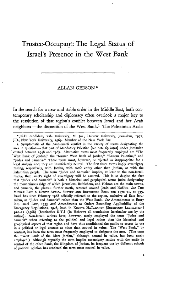 handle is hein.journals/hilj14 and id is 13 raw text is: Trustee-Occupant: The Legal Status ofIsrael's Presence in the West BankALLAN GERSON*In the search for a new and stable order in the Middle East, both con-temporary scholarship and diplomacy often overlook a major key tothe resolution of that region's conflict between Israel and her Arabneighbors -the disposition of the West Bank.' The Palestinian ArabsJ J.S.D. candidate, Yale University; M. Jur., Hebrew University, Jerusalem, 1972;J.D., New York University, x969. Member of the New York Bar.I. Symptomatic of the Arab-Israeli conflict is the variety of terms designating thearea in question- that part of Mandatory Palestine [see note 69 infra] under Jordaniancontrol between 1948 and 1967. Alternative terms most frequently employed are 'TheVest Bank of Jordan, the former West Bank of Jordan, Eastern Palestine, andJudea and Samaria. These terms must, however, be rejected as inappropriate for alegal analysis since they are insufficiently neutral. The first three terms imply sovereigntyresting, respectively, with Jordan, with some entity other than Jordan, or with thePalestinian people. The term Judea and Samaria implies, at least to the non-Israelireader, that Israel's right of sovereignty will be asserted. This is so despite the factthat Judea and Samaria is both a historical and geophysical term: Judea designatingthe mountainous ridge of which Jerusalem, Bethlehem, and Hebron are the main towns,and Samaria, the plateau further north, centered around Jenin and Nablus. See THEMIDDLE EAsT & NoRTH AFRICA SURVEY AND REFERENCE BOOK FOR 1970-71, at 335.Israel has since February x968 officially referred to the region, exclusive of East Jeru-salem, as Judea and Samaria rather than the West Bank. See Amendments to Entryinto Israel Law, 1953 and Amendments to Orders Extending Applicability of theEmergency Regulations, 1948, both in KovwTz HATAKANOT [SUBSIDIARY LEGIsLATION]9xo--i (1968) [hereinafter K.T.] (in Hebrew; all translations hereinafter are by theauthor). Non-Israeli writers have, however, rarely employed the term Judea andSamaria when referring to the political and legal rather than' the historical andgeophysical aspects of that region and have thus conditioned the public to accept its usein a political or legal context as other than neutral in value. The West Bank, bycontrast, has been the term most frequently employed to designate the area. (The termthe West Bank of the River Jordan, although neutral in value, has been rarelyemployed.) Although arguably the term implies sovereignty resting with the entity incontrol of the other Bank, the Kingdom of Jordan, its frequent use by different schoolsof political opinion has rendered the term most neutral in value.