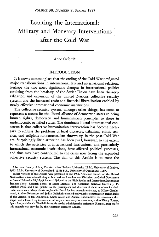 handle is hein.journals/hilj38 and id is 449 raw text is: VOLUME 38, NUMBER 2, SPRING 1997Locating the International:Military and Monetary Interventionsafter the Cold WarAnne Orford*INTRODUCTIONIt is now a commonplace that the ending of the Cold War prefiguredmajor transformations in international law and international relations.Perhaps the two most significant changes in international politicsresulting from the break-up of the Soviet Union have been the revi-talization and expansion of the United Nations collective securitysystem, and the increased trade and financial liberalization enabled bynewly effective international economic institutions.The collective security system, amongst other things, has come torepresent a means for the liberal alliance of democratic states to bringhuman rights, democracy, and humanitarian principles to those inundemocratic or failed states. The dominant liberal international con-sensus is that collective humanitarian intervention has become neces-sary to address the problems of local dictators, tribalism, ethnic ten-sion, and religious fundamentalism thrown up in the post-Cold Warera. Surprisingly little attention has been paid, however, to the extentto which the activities of international institutions, and particularlyinternational economic institutions, have affected political processes,and thus may have contributed to the crises now facing the expandedcollective security system. The aim of this Article is to trace the* Lecturer, Faculty of Law, The Australian National University. LL.M., University of London,1992; LL.B., University of Queensland, 1988; B.A., University of Queensland, 1987.Earlier versions of this Article were presented at the 1996 Academic Council on the UnitedNations System/American Society of International aw Summer Workshop on Global Governanceat Brown University, 28 July-9 August 1996, and at the Globalisation and International InstitutionsSeminar Series, Research School of Social Sciences, The Australian National University, 15October 1996, and I am grateful to the participants and directors of those seminars fbr theiruseful comments. Many thanks to Jennifer Beard for her research assistance, to Hilary Charles-worth, Andrew Robertson, and Judith Grbich for derailed and valuable comments on earlier draftsof this Article, to Ian Duncanson, Krysti Guest, and Andrea Rhodes-Little for discussions thatshaped and informed my ideas about military and monetary interventions, and to Wendy Forster,Lynda Lee, and Glenda Waddell for much needed administrative assistance. Financial support forthis research was provided by the Australian Research Council.
