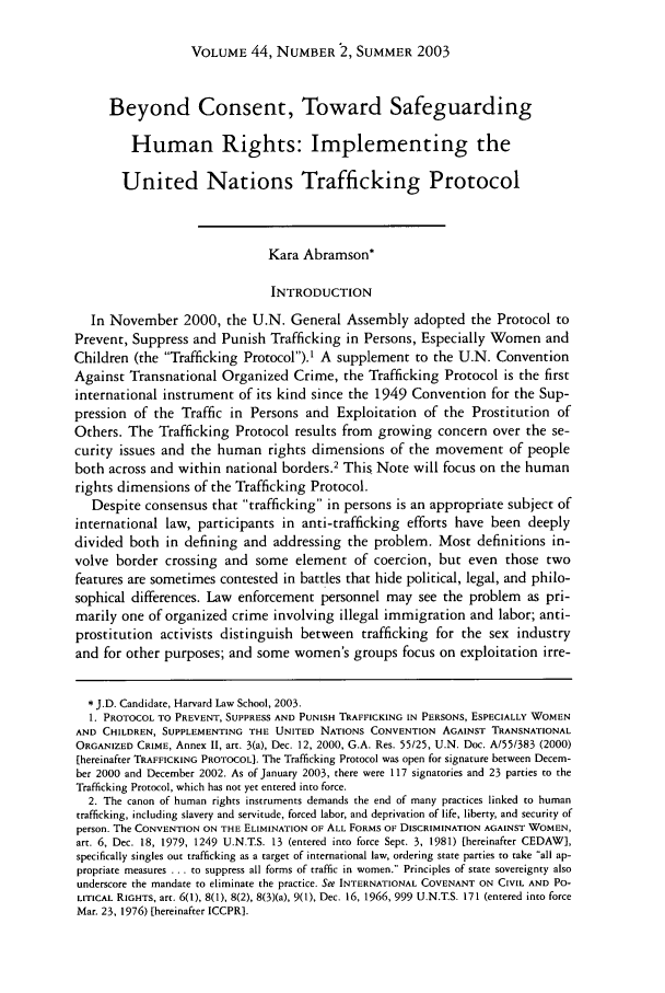 handle is hein.journals/hilj44 and id is 479 raw text is: VOLUME 44, NUMBER 2, SUMMER 2003

Beyond Consent, Toward Safeguarding
Human Rights: Implementing the
United Nations Trafficking Protocol
Kara Abramson*
INTRODUCTION
In November 2000, the U.N. General Assembly adopted the Protocol to
Prevent, Suppress and Punish Trafficking in Persons, Especially Women and
Children (the Trafficking Protocol).' A supplement to the U.N. Convention
Against Transnational Organized Crime, the Trafficking Protocol is the first
international instrument of its kind since the 1949 Convention for the Sup-
pression of the Traffic in Persons and Exploitation of the Prostitution of
Others. The Trafficking Protocol results from growing concern over the se-
curity issues and the human rights dimensions of the movement of people
both across and within national borders.2 This Note will focus on the human
rights dimensions of the Trafficking Protocol.
Despite consensus that trafficking in persons is an appropriate subject of
international law, participants in anti-trafficking efforts have been deeply
divided both in defining and addressing the problem. Most definitions in-
volve border crossing and some element of coercion, but even those two
features are sometimes contested in battles that hide political, legal, and philo-
sophical differences. Law enforcement personnel may see the problem as pri-
marily one of organized crime involving illegal immigration and labor; anti-
prostitution activists distinguish between trafficking for the sex industry
and for other purposes; and some women's groups focus on exploitation irre-
* J.D. Candidate, Harvard Law School, 2003.
1. PROTOCOL TO PREVENT, SUPPRESS AND PUNISH TRAFFICKING IN PERSONS, ESPECIALLY WOMEN
AND CHILDREN, SUPPLEMENTING THE UNITED NATIONS CONVENTION AGAINST TRANSNATIONAL
ORGANIZED CRIME, Annex II, art. 3(a), Dec. 12, 2000, G.A. Res. 55/25, U.N. Doc. A/55/383 (2000)
[hereinafter TRAFFICKING PROTOCOL]. The Trafficking Protocol was open for signature between Decem-
ber 2000 and December 2002. As of January 2003, there were 117 signatories and 23 parties to the
Trafficking Protocol, which has not yet entered into force.
2. The canon of human rights instruments demands the end of many practices linked to human
trafficking, including slavery and servitude, forced labor, and deprivation of life, liberty, and security of
person. The CONVENTION ON THE ELIMINATION OF ALL FORMS OF DISCRIMINATION AGAINST WOMEN,
art. 6, Dec. 18, 1979, 1249 U.N.T.S. 13 (entered into force Sept. 3, 1981) [hereinafter CEDAW],
specifically singles out trafficking as a target of international law, ordering state parties to take all ap-
propriate measures ... to suppress all forms of traffic in women. Principles of state sovereignty also
underscore the mandate to eliminate the practice. See INTERNATIONAL COVENANT ON CIVIL AND PO-
LITICAL RIGHTS, art. 6(l), 8(1), 8(2), 8(3)(a), 9(0), Dec. 16, 1966, 999 U.N.TS. 171 (entered into force
Mar. 23, 1976) [hereinafter ICCPR].


