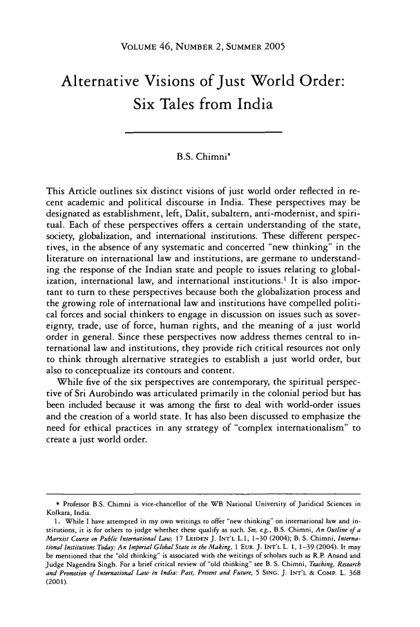 handle is hein.journals/hilj46 and id is 395 raw text is: VOLUME 46, NUMBER 2, SUMMER 2005

Alternative Visions of Just World Order:
Six Tales from India
B.S. Chimni*
This Article outlines six distinct visions of just world order reflected in re-
cent academic and political discourse in India. These perspectives may be
designated as establishment, left, Dalit, subaltern, anti-modernist, and spiri-
tual. Each of these perspectives offers a certain understanding of the state,
society, globalization, and international institutions. These different perspec-
tives, in the absence of any systematic and concerted new thinking in the
literature on international law and institutions, are germane to understand-
ing the response of the Indian state and people to issues relating to global-
ization, international law, and international institutions.' It is also impor-
tant to turn to these perspectives because both the globalization process and
the growing role of international law and institutions have compelled politi-
cal forces and social thinkers to engage in discussion on issues such as sover-
eignty, trade, use of force, human rights, and the meaning of a just world
order in general. Since these perspectives now address themes central to in-
ternational law and institutions, they provide rich critical resources not only
to think through alternative strategies to establish a just world order, but
also to conceptualize its contours and content.
While five of the six perspectives are contemporary, the spiritual perspec-
tive of Sri Aurobindo was articulated primarily in the colonial period but has
been included because it was among the first to deal with world-order issues
and the creation of a world state. It has also been discussed to emphasize the
need for ethical practices in any strategy of complex internationalism to
create a just world order.
* Professor B.S. Chimni is vice-chancellor of the WB National University of Juridical Sciences in
Kolkata, India.
1. While I have attempted in my own writings to offer new thinking on international law and in-
stitutions, it is for others to judge whether these qualify as such. See, e.g., B.S. Chimni, An Outline of a
Marxist Course on Public International Law, 17 LEIDEN J. INT'L LA, 1-30 (2004); B. S. Chimni, Interna-
tional Institutions Today: An Imperial Global State in the Making, 1 EUR. J. INT'L L. 1, 1-39 (2004). It may
be mentioned that the old thinking is associated with the writings of scholars such as R.P. Anand and
Judge Nagendra Singh. For a brief critical review of old thinking see B. S. Chimni, Teaching, Research
and Promotion of International Law in India: Past, Present and Future, 5 SING. J. INT'L & COMP. L. 368
(2001).


