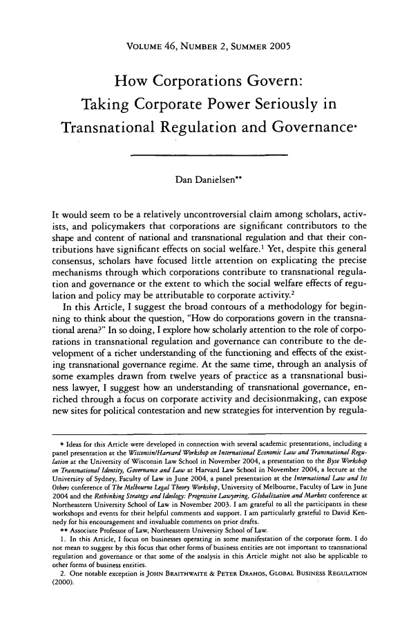 handle is hein.journals/hilj46 and id is 417 raw text is: VOLUME 46, NUMBER 2, SUMMER 2005How Corporations Govern:Taking Corporate Power Seriously inTransnational Regulation and Governance*Dan Danielsen**It would seem to be a relatively uncontroversial claim among scholars, activ-ists, and policymakers that corporations are significant contributors to theshape and content of national and transnational regulation and that their con-tributions have significant effects on social welfare.1 Yet, despite this generalconsensus, scholars have focused little attention on explicating the precisemechanisms through which corporations contribute to transnational regula-tion and governance or the extent to which the social welfare effects of regu-lation and policy may be attributable to corporate activity.2In this Article, I suggest the broad contours of a methodology for begin-ning to think about the question, How do corporations govern in the transna-tional arena? In so doing, I explore how scholarly attention to the role of corpo-rations in transnational regulation and governance can contribute to the de-velopment of a richer understanding of the functioning and effects of the exist-ing transnational governance regime. At the same time, through an analysis ofsome examples drawn from twelve years of practice as a transnational busi-ness lawyer, I suggest how an understanding of transnational governance, en-riched through a focus on corporate activity and decisionmaking, can exposenew sites for political contestation and new strategies for intervention by regula-* Ideas for this Article were developed in connection with several academic presentations, including apanel presentation at the Wisconsin/Harvard Workshop on International Economic Law and Transnational Regu-lation at the University of Wisconsin Law School in November 2004, a presentation to the Byse Workshopon Transnational Identity, Governance and Law at Harvard Law School in November 2004, a lecture at theUniversity of Sydney, Faculty of Law in June 2004, a panel presentation at the International Law and ItsOthers conference of The Melbourne Legal Theory Workshop, University of Melbourne, Faculty of Law in June2004 and the Rethinking Strategy and Ideology: Progressive Lawyering, Globalization and Markets conference atNortheastern University School of Law in November 2003. I am grateful to all the participants in theseworkshops and events for their helpful comments and support. I am particularly grateful to David Ken-nedy for his encouragement and invaluable comments on prior drafts.** Associate Professor of Law, Northeastern University School of Law.1. In this Article, I focus on businesses operating in some manifestation of the corporate form. I donot mean to suggest by this focus that other forms of business entities are not important to transnationalregulation and governance or that some of the analysis in this Article might not also be applicable toother forms of business entities.2. One notable exception is JOHN BRAITHWAITE & PETER DRAHOS, GLOBAL BUSINESS REGULATION(2000).