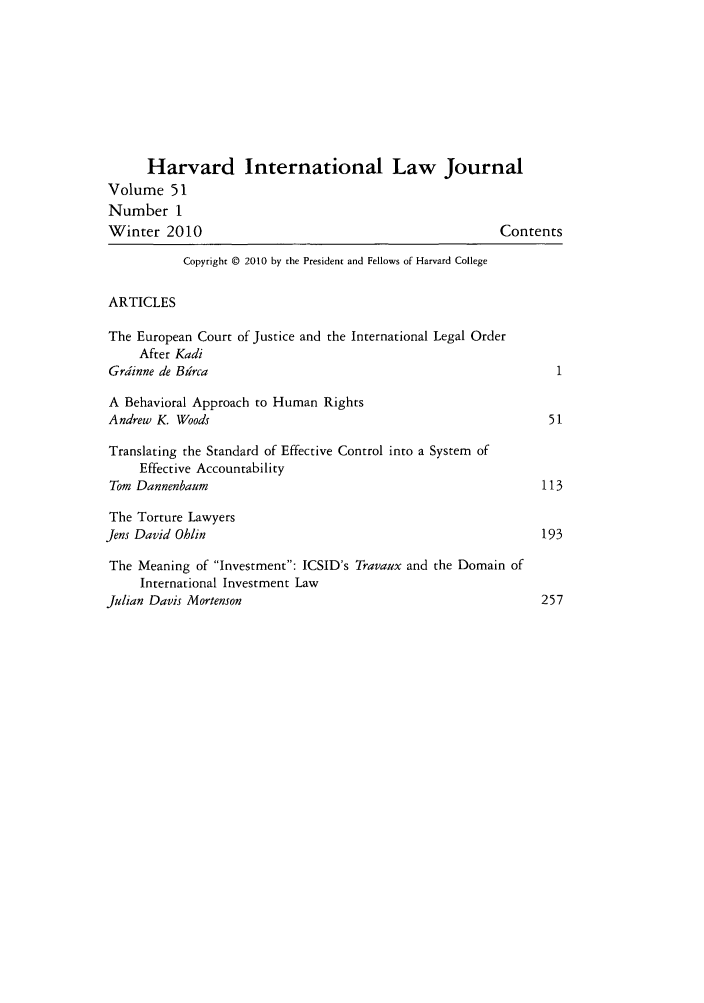handle is hein.journals/hilj51 and id is 1 raw text is: Harvard International Law Journal
Volume 51
Number 1
Winter 2010                                              Contents
Copyright © 2010 by the President and Fellows of Harvard College
ARTICLES
The European Court of Justice and the International Legal Order
After Kadi
Grdinne de Bdrca
A Behavioral Approach to Human Rights
Andrew K. Woods                                                 51
Translating the Standard of Effective Control into a System of
Effective Accountability
Tom Dannenbaum                                                 113
The Torture Lawyers
Jens David Ohlin                                                193
The Meaning of Investment: ICSID's Travaux and the Domain of
International Investment Law
Julian Davis Mortenson                                          257


