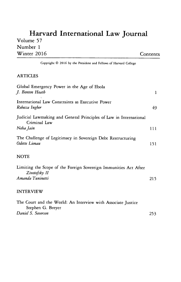 handle is hein.journals/hilj57 and id is 1 raw text is: 





      Harvard International Law Journal
Volume 57
Number 1
Winter 2016                                              Contents

           Copyright © 2016 by the President and Fellows of Harvard College


 ARTICLES

 Global Emergency Power in the Age of Ebola
J. Benton Heath

International Law Constraints as Executive Power
Rebecca Ingber                                                 49

Judicial Lawmaking and General Principles of Law in International
     Criminal Law
NehaJain                                                      111

The Challenge of Legitimacy in Sovereign Debt Restructuring
Odette Lienau                                                 151


NOTE

Limiting the Scope of the Foreign Sovereign Immunities Act After
     Zivotofsky II
Amanda Tuninetti                                              215


INTERVIEW

The Court and the World: An Interview with Associate Justice
     Stephen G. Breyer
Daniel S. Severcon                                             sk


