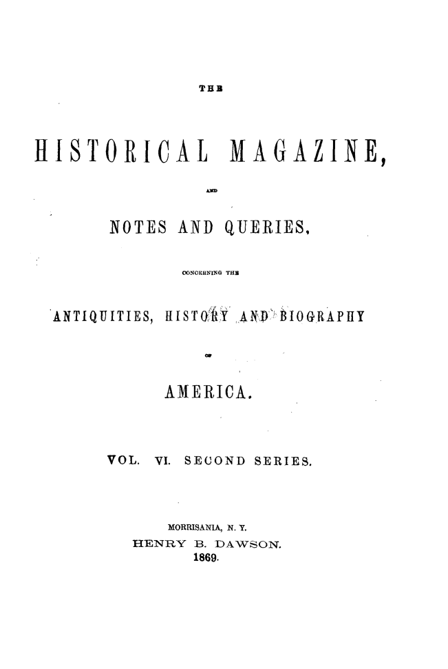 handle is hein.journals/hismagno16 and id is 1 raw text is: THB

HISTORICAL         MAGAZINE,
NOTES AND QUERIESI
OONGERNi G THE
ANTIQUITIES, ItISTOAIY {il 0 BIOG.RAPllY
AMERICA.
VOL. VI. SECOND SERIES.
MORRISANA, N. Y.
HENRY B. DAWSON.
1869.


