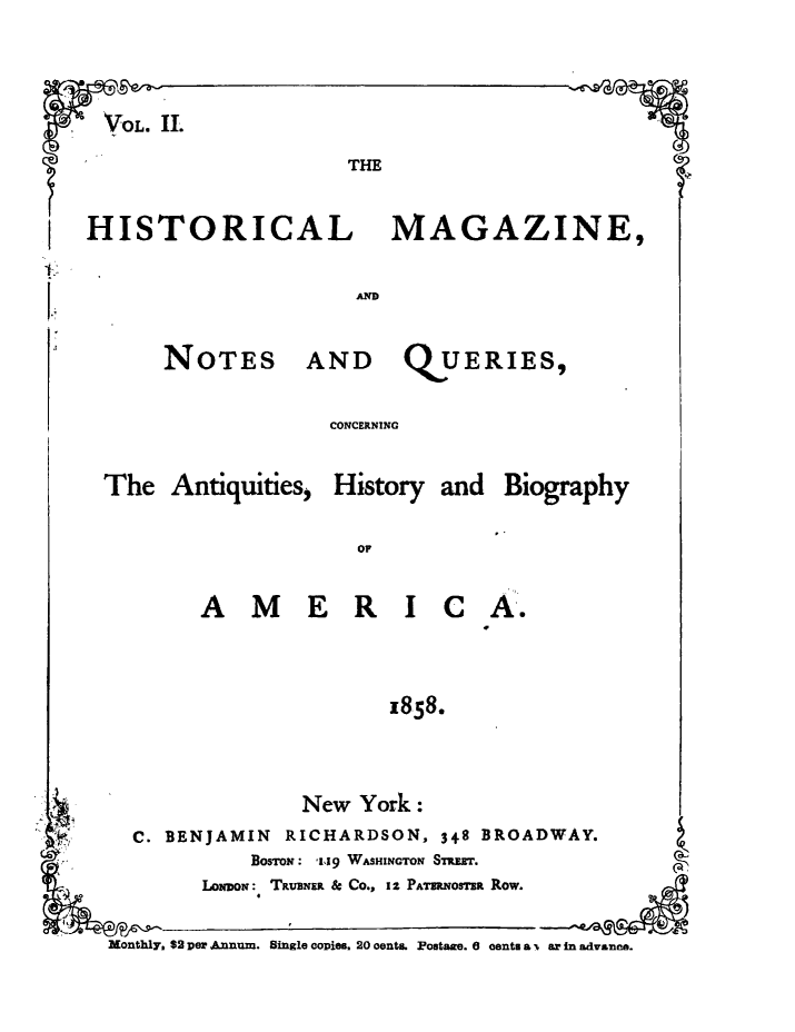 handle is hein.journals/hismagno2 and id is 1 raw text is: VOL. II.

THE

HISTORICAL MAGAZINE,

NOTES

AND QUERIES,

CONCERNING

The Antiquities,

History and Biography

A M E R I C

A.-

1858.

New York:
C. BENJAMIN          RICHARDSON, 348 BROADWAY.
BOSTON: '1,19 WASHINGTON STET.
LoDON:, TavimE & Co., 1 Z PATERNOSTER Row.
Monthly. $2 per .&num. Single copies. 20 oentL. Postage. e cents a % ar in advance.


