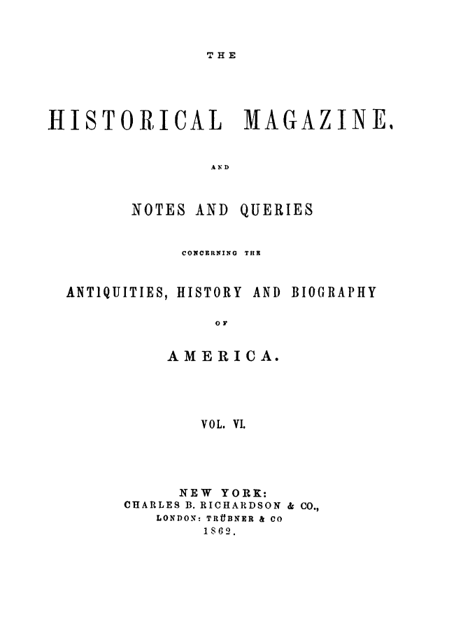 handle is hein.journals/hismagno6 and id is 1 raw text is: THE

HISTORICAL MAGAZINE,
AND

NOTES AND

QUERIES

CONCERNING  THE
ANTIQUITIES, HISTORY AND BIOGRAPHY
OF
AMERICA.
V0L. V1.

NEW YORK:
CHARLES B. RICHARDSON & CO.,
LONDON: TRtBNER & CO
1862.


