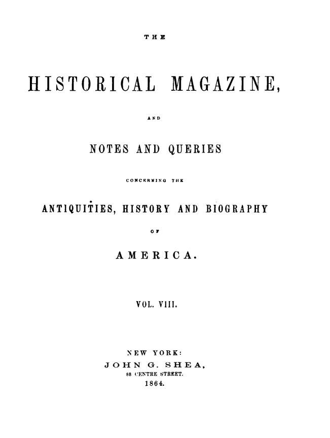 handle is hein.journals/hismagno8 and id is 1 raw text is: THE

HISTORICAL MAGAZINE,
A ND

NOTES AND

QUERIES

CONCERNING  TIIX

ANTIQUITIES, HISTORY AND

BIOGRAPHY

OF
AMERICA.

VOL. VIII.
NEW YORK:
JOHN G. SHEA,
88 CENTRE STREET.
1864.


