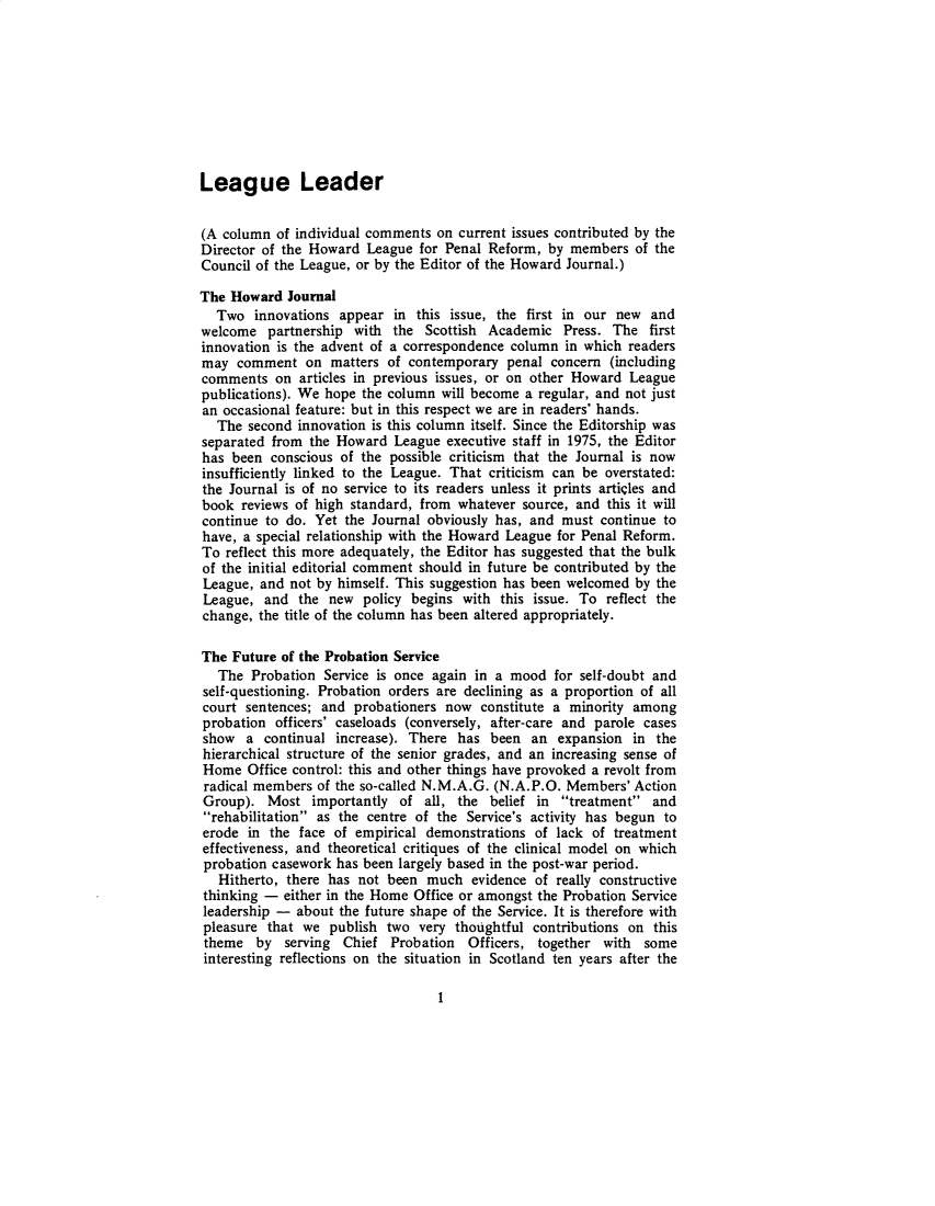 handle is hein.journals/hjcj17 and id is 1 raw text is: League Leader(A column  of individual comments on current issues contributed by theDirector of the Howard  League  for Penal Reform, by members   of theCouncil of the League, or by the Editor of the Howard Journal.)The Howard   Journal  Two   innovations appear  in this issue, the first in our new  andwelcome   partnership with  the Scottish  Academic  Press. The   firstinnovation is the advent of a correspondence column  in which readersmay  comment   on  matters of contemporary  penal  concern (includingcomments   on articles in previous issues, or on other Howard Leaguepublications). We hope the column  will become a regular, and not justan occasional feature: but in this respect we are in readers' hands.  The  second innovation is this column itself. Since the Editorship wasseparated from  the Howard  League  executive staff in 1975, the Editorhas  been conscious of the possible criticism that the Journal is nowinsufficiently linked to the League. That criticism can be overstated:the Journal is of no service to its readers unless it prints articles andbook  reviews of high standard, from whatever  source, and this it willcontinue to do.  Yet the Journal obviously has, and must  continue tohave, a special relationship with the Howard League for Penal Reform.To  reflect this more adequately, the Editor has suggested that the bulkof the initial editorial comment should in future be contributed by theLeague,  and not by himself. This suggestion has been welcomed by theLeague,  and  the  new  policy begins with this issue. To  reflect thechange, the title of the column has been altered appropriately.The  Future of the Probation Service   The Probation  Service is once again in a mood  for self-doubt andself-questioning. Probation orders are declining as a proportion of allcourt  sentences; and probationers now  constitute a minority amongprobation  officers' caseloads (conversely, after-care and parole casesshow   a continual  increase). There has  been  an  expansion in  thehierarchical structure of the senior grades, and an increasing sense ofHome   Office control: this and other things have provoked a revolt fromradical members  of the so-called N.M.A.G. (N.A.P.O. Members'  ActionGroup).   Most  importantly  of all, the  belief in treatment  andrehabilitation as the centre of the Service's activity has begun toerode  in the face of empirical  demonstrations of lack  of treatmenteffectiveness, and theoretical critiques of the clinical model on whichprobation casework  has been largely based in the post-war period.   Hitherto, there has not been  much  evidence of really constructivethinking -  either in the Home Office or amongst the Probation Serviceleadership -  about the future shape of the Service. It is therefore withpleasure  that we  publish two  very thoughtful contributions on thistheme   by  serving  Chief Probation   Officers, together with  someinteresting reflections on the situation in Scotland ten years after the1