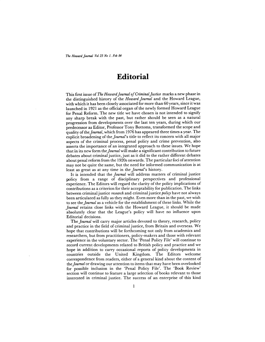 handle is hein.journals/hjcj23 and id is 1 raw text is: The Howard joumal Vol 23 No 1. Feb 84                           EditorialThis first issue of The HowardJournal of Criminal justice marks a new phase inthe distinguished history of the Howard Journal and the Howard League,with which it has been closely associated for more than 60 years, since it waslaunched in 1921 as the official organ of the newly formed Howard Leaguefor Penal Reform. The new  title we have chosen is not intended to signifyany  sharp break with the past, but rather should be seen as a naturalprogression from developments over the last ten years, during which ourpredecessor as Editor, Professor Tony Bottoms, transformed the scope andquality of theJournal, which from 1976 has appeared three times a year. Theexplicit broadening of thejournal's title to reflect its concern with all majoraspects of the criminal process, penal policy and crime prevention, alsoasserts the importance of an integrated approach to these issues. We hopethat in its new form the Journal will make a significant contribution to futuredebates about criminal justice, just as it did to the rather different debatesabout penal reform from the 1920s onwards. The particular foci of attentionmay  not be quite the same, but the need for informed communication is atleast as great as at any time in the journal's history.   It is intended that the journal will address matters of criminal justicepolicy  from  a  range  of disciplinary perspectives and  professionalexperience. The Editors will regard the clarity of the policy implications ofcontributions as a criterion for their acceptability for publication. The linksbetween  criminaljustice research and criminal justice policy have not alwaysbeen articulated as fully as they might. Even more than in the past, we wishto see the Journal as a vehicle for the establishment of these links. While thejournal retains close links with the Howard League, it should be madeabsolutely clear that the League's policy will have no influence uponEditorial decisions.   The Journal will carry major articles devoted to theory, research, policyand  practice in the field of criminal justice, from Britain and overseas. Wehope  that contributions will be forthcoming not only from academics andresearchers, but from practitioners, policy-makers and those with relevantexperience in the voluntary sector. The 'Penal Policy File' will continue torecord current developments related to British policy and practice and wehope  in addition to carry occasional reports of policy developments incountries  outside  the   United   Kingdom.   The Editors welcomecorrespondence  from readers, either of a general kind about the content ofthe Journal or drawing our attention to items that may have been overlookedfor possible inclusion in the 'Penal Policy File'. The  'Book Review'section will continue to feature a large selection of books relevant to thoseinterested in criminal justice. The success of an enterprise of this kindI
