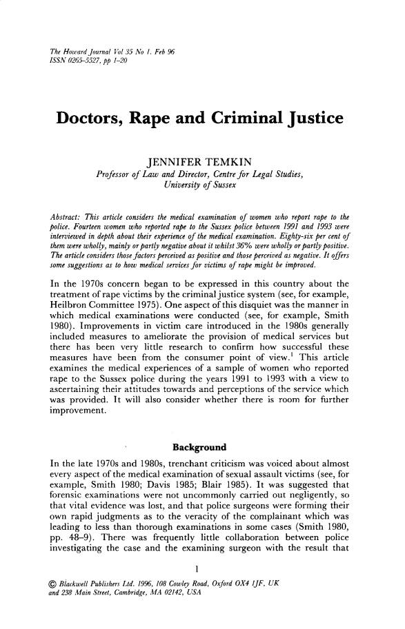 handle is hein.journals/hjcj35 and id is 1 raw text is: The Howard journal Vol 35 No 1. Feb 96ISSN 0265-5527, pp 1-20  Doctors, Rape and Criminal Justice                        JENNIFER TEMKIN            Professor of Law and Director, Centre for Legal Studies,                            University of SussexAbstract: This article considers the medical examination of women who report rape to thepolice. Fourteen women who reported rape to the Sussex police between 1991 and 1993 wereinterviewed in depth about their experience of the medical examination. Eighty-six per cent ofthem were wholly, mainly or partly negative about it whilst 36% were wholly or partly positive.The article considers those factors perceived as positive and those perceived as negative. It offerssome suggestions as to how medical services for victims of rape might be improved.In  the 1970s concern  began  to be expressed  in this country about  thetreatment  of rape victims by the criminal justice system (see, for example,Heilbron  Committee   1975). One aspect of this disquiet was the manner inwhich  medical  examinations  were  conducted  (see, for example,  Smith1980).  Improvements   in victim care introduced  in the 1980s  generallyincluded  measures  to ameliorate  the provision of medical  services butthere  has  been very  little research to confirm  how   successful thesemeasures   have  been  from  the consumer   point of view.'  This articleexamines  the  medical experiences of a sample  of women   who  reportedrape  to the Sussex police during the years 1991  to 1993 with a view  toascertaining their attitudes towards and perceptions of the service whichwas  provided.  It will also consider whether  there is room  for furtherimprovement.                              Background In the late 1970s and 1980s, trenchant criticism was voiced about almost every aspect of the medical examination of sexual assault victims (see, for example, Smith   1980; Davis  1985; Blair 1985). It was  suggested  that forensic examinations were not  uncommonly   carried out negligently, so that vital evidence was lost, and that police surgeons were forming their own rapid judgments   as to the veracity of the complainant  which  was leading to less than thorough examinations  in some  cases (Smith  1980, pp. 48-9).  There  was  frequently  little collaboration between  police investigating the case and the examining   surgeon with  the result that                                    1@  Blackwell Publishers Ltd. 1996, 108 Cowley Road, Oxford OX4 I]F, UKand 238 Main Street, Cambridge, MA 02142, USA