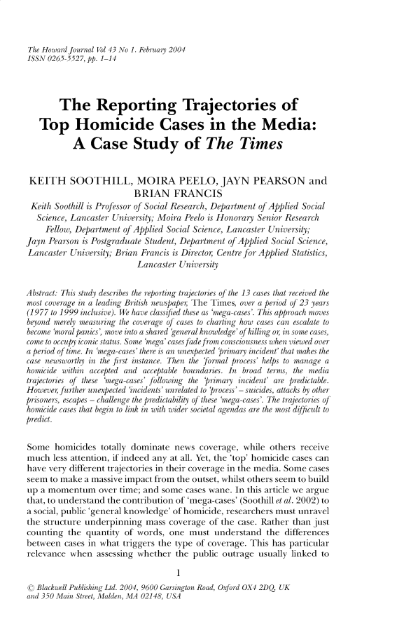 handle is hein.journals/hjcj43 and id is 1 raw text is: The Howard Journal Vol 43 No 1. February 2004ISSN 0265-5527, pp. 1-14        The Reporting Trajectories of   Top Homicide Cases in the Media:           A   Case Study of The Times KEITH SOOTHILL, MOIRA PEELO, JAYN PEARSON and                          BRIAN FRANCIS Keith Soothill is Professor of Social Research, Department of Applied Social   Science, Lancaster University; Moira Peelo is Honorary Senior Research     Fellow, Department of Applied Social Science, Lancaster University;Jayn Pearson is Postgraduate Student, Department of Applied Social Science,Lancaster  University; Brian Francis is Director Centre for Applied Statistics,                          Lancaster  UniversityAbstract: This study describes the reporting trajectories of the 13 cases that received themost coverage in a leading British newspaper The Times, over a period of 23 years(1977 to 1999 inclusive). We have classified these as 'mega-cases'. This approach movesbeyond merely measuring the coverage of cases to charting how cases can escalate tobecome 'moral panics, move into a shared 'general knowledge' of killing or in some cases,come to occupy iconic status. Some 'mega' cases fadefrom consciousness when viewed overa period of time. In 'mega-cases' there is an unexpected 'primary incident' that makes thecase newsworthy in the first instance. Then the formal process' helps to manage ahomicide within accepted and acceptable boundaries. In broad terms, the mediatrajectories of these 'mega-cases' following the 'primary incident' are predictable.However further unexpected 'incidents' unrelated to 'process' - suicides, attacks by otherprisoners, escapes - challenge the predictability of these 'mega-cases'. The trajectories ofhomicide cases that begin to link in with wider societal agendas are the most difficult topredict.Some   homicides  totally dominate news  coverage,  while others receivemuch   less attention, if indeed any at all. Yet, the 'top' homicide cases canhave very different trajectories in their coverage in the media. Some casesseem  to make a massive impact from the outset, whilst others seem to buildup  a momentum   over time; and some  cases wane. In this article we arguethat, to understand the contribution of 'mega-cases' (Soothill et al. 2002) toa social, public 'general knowledge' of homicide, researchers must unravelthe structure underpinning   mass coverage  of the case. Rather than justcounting  the quantity of words,  one  must  understand  the  differencesbetween  cases in what triggers the type of coverage. This has particularrelevance  when  assessing whether  the public outrage usually linked to                                    1©  Blackwell Publishing Ltd. 2004, 9600 Garsington Road, Oxford OX4 2DQ UKand 350 Main Street Malden MA 0214R USA