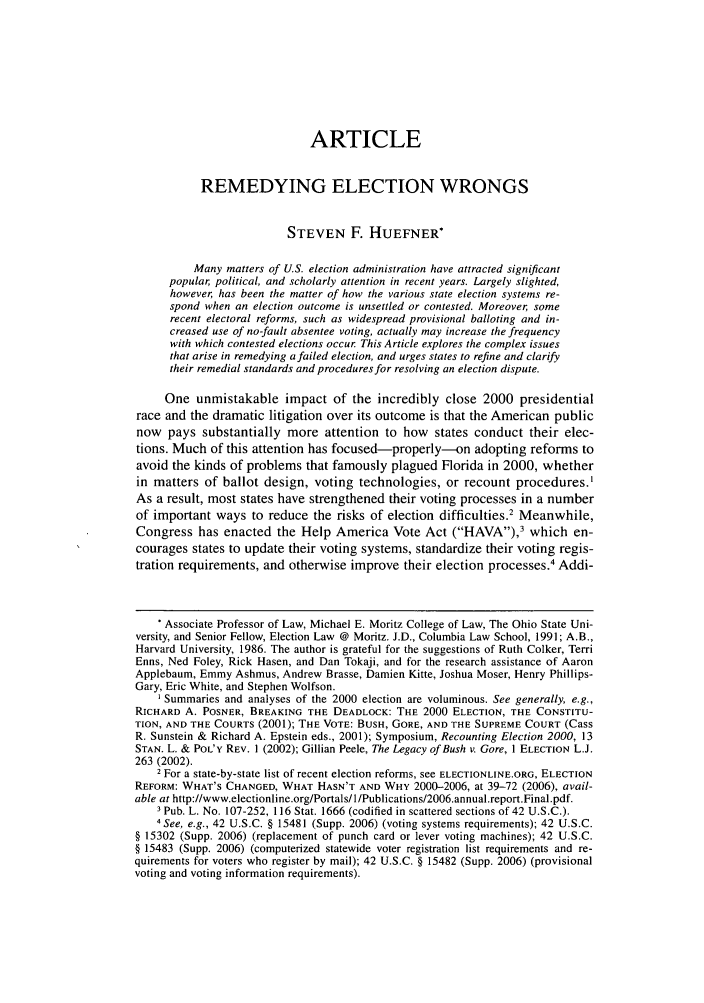 handle is hein.journals/hjl44 and id is 269 raw text is: ARTICLE
REMEDYING ELECTION WRONGS
STEVEN F. HUEFNER*
Many matters of U.S. election administration have attracted significant
popular political, and scholarly attention in recent years. Largely slighted,
however, has been the matter of how the various state election systems re-
spond when an election outcome is unsettled or contested. Moreover some
recent electoral reforms, such as widespread provisional balloting and in-
creased use of no-fault absentee voting, actually may increase the frequency
with which contested elections occur This Article explores the complex issues
that arise in remedying a failed election, and urges states to refine and clarify
their remedial standards and procedures for resolving an election dispute.
One unmistakable impact of the incredibly close 2000 presidential
race and the dramatic litigation over its outcome is that the American public
now pays substantially more attention to how states conduct their elec-
tions. Much of this attention has focused-properly--on adopting reforms to
avoid the kinds of problems that famously plagued Florida in 2000, whether
in matters of ballot design, voting technologies, or recount procedures.'
As a result, most states have strengthened their voting processes in a number
of important ways to reduce the risks of election difficulties.2 Meanwhile,
Congress has enacted the Help America Vote Act (HAVA),3 which en-
courages states to update their voting systems, standardize their voting regis-
tration requirements, and otherwise improve their election processes.4 Addi-
* Associate Professor of Law, Michael E. Moritz College of Law, The Ohio State Uni-
versity, and Senior Fellow, Election Law @ Moritz. J.D., Columbia Law School, 1991; A.B.,
Harvard University, 1986. The author is grateful for the suggestions of Ruth Colker, Terri
Enns, Ned Foley, Rick Hasen, and Dan Tokaji, and for the research assistance of Aaron
Applebaum, Emmy Ashmus, Andrew Brasse, Damien Kitte, Joshua Moser, Henry Phillips-
Gary, Eric White, and Stephen Wolfson.
I Summaries and analyses of the 2000 election are voluminous. See generally, e.g.,
RICHARD A. POSNER, BREAKING THE DEADLOCK: THE 2000 ELECTION, THE CONSTITU-
TION, AND THE COURTS (2001); THE VOTE: BUSH, GORE, AND THE SUPREME COURT (Cass
R. Sunstein & Richard A. Epstein eds., 2001); Symposium, Recounting Election 2000, 13
STAN. L. & POL'y REV. 1 (2002); Gillian Peele, The Legacy of Bush v. Gore, 1 ELECTION L.J.
263 (2002).
2 For a state-by-state list of recent election reforms, see ELECTIONLINE.ORG, ELECTION
REFORM: WHAT'S CHANGED, WHAT HASN'T AND WHY 2000-2006, at 39-72 (2006), avail-
able at http://www.electionline.org/Portals/I /Publicati ons/2006.annual.report.Final.pdf.
3 Pub. L. No. 107-252, 116 Stat. 1666 (codified in scattered sections of 42 U.S.C.).
4 See, e.g., 42 U.S.C. § 15481 (Supp. 2006) (voting systems requirements); 42 U.S.C.
§ 15302 (Supp. 2006) (replacement of punch card or lever voting machines); 42 U.S.C.
§ 15483 (Supp. 2006) (computerized statewide voter registration list requirements and re-
quirements for voters who register by mail); 42 U.S.C. § 15482 (Supp. 2006) (provisional
voting and voting information requirements).


