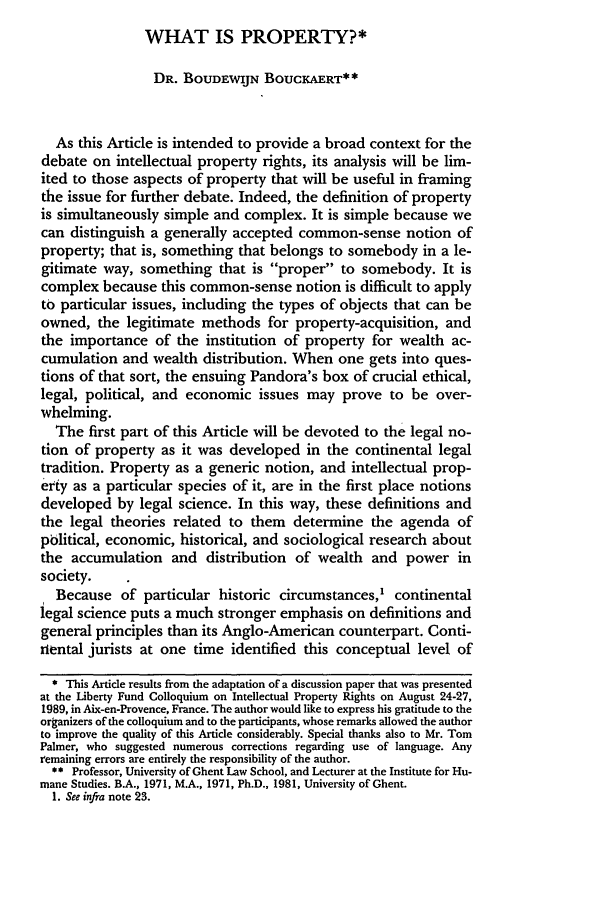 handle is hein.journals/hjlpp13 and id is 791 raw text is: WHAT IS PROPERTY?*DR. BOUDEWIJN BOUCKAERT**As this Article is intended to provide a broad context for thedebate on intellectual property rights, its analysis will be lim-ited to those aspects of property that will be useful in framingthe issue for further debate. Indeed, the definition of propertyis simultaneously simple and complex. It is simple because wecan distinguish a generally accepted common-sense notion ofproperty; that is, something that belongs to somebody in a le-gitimate way, something that is proper to somebody. It iscomplex because this common-sense notion is difficult to applyto particular issues, including the types of objects that can beowned, the legitimate methods for property-acquisition, andthe importance of the institution of property for wealth ac-cumulation and wealth distribution. When one gets into ques-tions of that sort, the ensuing Pandora's box of crucial ethical,legal, political, and economic issues may prove to be over-whelming.The first part of this Article will be devoted to the legal no-tion of property as it was developed in the continental legaltradition. Property as a generic notion, and intellectual prop-ety as a particular species of it, are in the first place notionsdeveloped by legal science. In this way, these definitions andthe legal theories related to them determine the agenda ofpblitical, economic, historical, and sociological research aboutthe accumulation and distribution of wealth and power insociety.Because of particular historic circumstances,' continentallegal science puts a much stronger emphasis on definitions andgeneral principles than its Anglo-American counterpart. Conti-riental jurists at one time identified this conceptual level of* This Artide results from the adaptation of a discussion paper that was presentedat the Liberty Fund Colloquium on Intellectual Property Rights on August 24-27,1989, in Aix-en-Provence, France. The author would like to express his gratitude to theorganizers of the colloquium and to the participants, whose remarks allowed the authorto improve the quality of this Article considerably. Special thanks also to Mr. TomPalmer, who suggested numerous corrections regarding use of language. Anyremaining errors are entirely the responsibility of the author.** Professor, University of Ghent Law School, and Lecturer at the Institute for Hu-mane Studies. B.A., 1971, M.A., 1971, Ph.D., 1981, University of Ghent.1. See infra note 23.