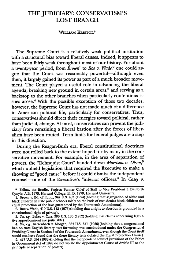 handle is hein.journals/hjlpp17 and id is 153 raw text is: THE JUDICIARY: CONSERVATISM'S
LOST BRANCH
WILLIAM KRISTOL*
The Supreme Court is a relatively weak political institution
with a structural bias toward liberal causes. Indeed, it appears to
have been fairly weak throughout most of our history. For about
a twenty-year period, from Brown to Roe v. Wade,2 one could ar-
gue that the Court was reasonably powerful-although even
then, it largely gained its power as part of a much broader move-
ment. The Court played a useful role in advancing the liberal
agenda, breaking new ground in certain areas,' and serving as a
backstop to the other branches when particularly contentious is-
sues arose.4 With the possible exception of those two decades,
however, the Supreme Court has not made much of a difference
in American political life, particularly for conservatives. Thus,
conservatives should direct their energies toward political, rather
than judicial, change. At most, conservatives can prevent the judi-
ciary from remaining a liberal bastion after the forces of liber-
alism have been routed. Term limits for federal judges are a step
in this direction.
During the Reagan-Bush era, liberal constitutional doctrines
were not rolled back to the extent hoped for by many in the con-
servative movement. For example, in the area of separation of
powers, the Rehnqust Court handed down Morrison v. Olson,'
which upheld legislation that required the Executive to make a
showing of good cause before it could dismiss the independent
counsel-one of the Executive's inferior officers. In Casey v.
* Fellow, the Bradley Project; Former Chief of Staff to Vice President J. Danforth
Quayle; A.B. 1973, Harvard College; Ph.D. 1979, Harvard University.
1. Brown v. Bd. of Educ., 347 U.S. 483 (1954) (holding that segregation of white and
black children in state public schools solely on the basis of race denies black children the
equal protection of the laws guaranteed by the Fourteenth Amendment).
2. Roe v. Wade, 410 U.S. 113 (1973) (holding that a right to abortion is grounded in a
constitutional right of privacy).
3. See, e.g., Baker v. Carr, 396 U.S. 186 (1962) (holding that claims concerning legisla-
tive apportionment are justiciable).
4. See, eg., Katzenbach v. Morgan, 384 U.S. 641 (1966) (holding that a congressional
ban on state English literacy tests for voting was constitutional under the Congressional
Enabling Clause in Section 5 of the Fourteenth Amendment, even though the Court itself
would not have found that the these literacy tests violated the Equal Protection Clause).
5. 487 U.S. 654 (1988) (holding that the independent counsel provisions of the Ethics
in Government Act of 1978 do not violate the Appointments Clause of Article m or the
principle of separation of powers).


