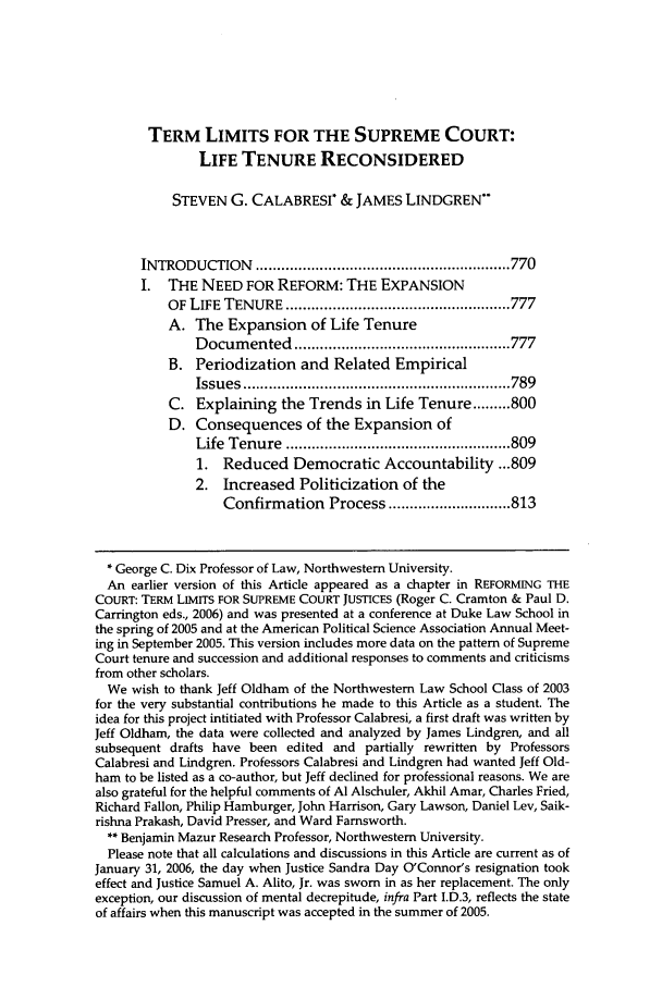 handle is hein.journals/hjlpp29 and id is 777 raw text is: TERM LIMITS FOR THE SUPREME COURT:
LIFE TENURE RECONSIDERED
STEVEN G. CALABRESI & JAMES LINDGREN**
INTRODUCTION      ............................................................ 770
I.  THE NEED FOR REFORM: THE EXPANSION
OF LIFE  TENURE   ..................................................... 777
A. The Expansion of Life Tenure
D ocum  ented  ................................................... 777
B. Periodization and Related Empirical
Issues  ............................................................... 789
C. Explaining the Trends in Life Tenure ......... 800
D. Consequences of the Expansion of
Life  Tenure  ..................................................... 809
1. Reduced Democratic Accountability ...809
2. Increased Politicization of the
Confirmation Process ............................. 813
* George C. Dix Professor of Law, Northwestern University.
An earlier version of this Article appeared as a chapter in REFORMING THE
COURT: TERM LIMITS FOR SUPREME COURT JUSTICES (Roger C. Cramton & Paul D.
Carrington eds., 2006) and was presented at a conference at Duke Law School in
the spring of 2005 and at the American Political Science Association Annual Meet-
ing in September 2005. This version includes more data on the pattern of Supreme
Court tenure and succession and additional responses to comments and criticisms
from other scholars.
We wish to thank Jeff Oldham of the Northwestern Law School Class of 2003
for the very substantial contributions he made to this Article as a student. The
idea for this project intitiated with Professor Calabresi, a first draft was written by
Jeff Oldham, the data were collected and analyzed by James Lindgren, and all
subsequent drafts have been edited and partially rewritten by Professors
Calabresi and Lindgren. Professors Calabresi and Lindgren had wanted Jeff Old-
ham to be listed as a co-author, but Jeff declined for professional reasons. We are
also grateful for the helpful comments of Al Alschuler, Akhil Amar, Charles Fried,
Richard Fallon, Philip Hamburger, John Harrison, Gary Lawson, Daniel Lev, Saik-
rishna Prakash, David Presser, and Ward Farnsworth.
** Benjamin Mazur Research Professor, Northwestern University.
Please note that all calculations and discussions in this Article are current as of
January 31, 2006, the day when Justice Sandra Day O'Connor's resignation took
effect and Justice Samuel A. Alito, Jr. was sworn in as her replacement. The only
exception, our discussion of mental decrepitude, infra Part I.D.3, reflects the state
of affairs when this manuscript was accepted in the summer of 2005.


