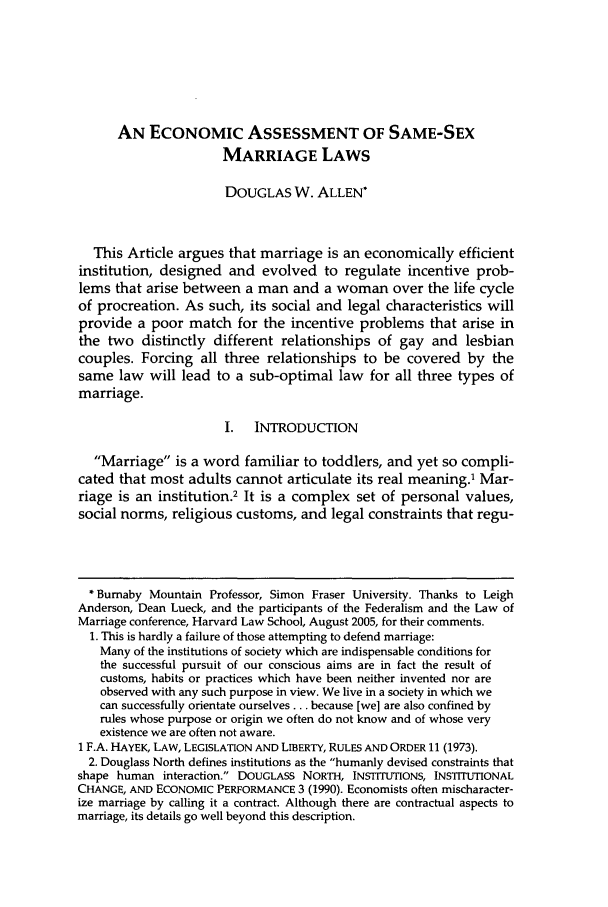 handle is hein.journals/hjlpp29 and id is 957 raw text is: AN ECONOMIC ASSESSMENT OF SAME-SEXMARRIAGE LAWSDOUGLAS W. ALLEN*This Article argues that marriage is an economically efficientinstitution, designed and evolved to regulate incentive prob-lems that arise between a man and a woman over the life cycleof procreation. As such, its social and legal characteristics willprovide a poor match for the incentive problems that arise inthe two distinctly different relationships of gay and lesbiancouples. Forcing all three relationships to be covered by thesame law will lead to a sub-optimal law for all three types ofmarriage.I. INTRODUCTIONMarriage is a word familiar to toddlers, and yet so compli-cated that most adults cannot articulate its real meaning.' Mar-riage is an institution.2 It is a complex set of personal values,social norms, religious customs, and legal constraints that regu-* Burnaby Mountain Professor, Simon Fraser University. Thanks to LeighAnderson, Dean Lueck, and the participants of the Federalism and the Law ofMarriage conference, Harvard Law School, August 2005, for their comments.1. This is hardly a failure of those attempting to defend marriage:Many of the institutions of society which are indispensable conditions forthe successful pursuit of our conscious aims are in fact the result ofcustoms, habits or practices which have been neither invented nor areobserved with any such purpose in view. We live in a society in which wecan successfully orientate ourselves ... because [we] are also confined byrules whose purpose or origin we often do not know and of whose veryexistence we are often not aware.1 F.A. HAYEK, LAW, LEGISLATION AND LIBERTY, RULES AND ORDER 11 (1973).2. Douglass North defines institutions as the humanly devised constraints thatshape human interaction. DOUGLASS NORTH, INSTITUTIONS, INSTITUTIONALCHANGE, AND ECONOMIC PERFORMANCE 3 (1990). Economists often mischaracter-ize marriage by calling it a contract. Although there are contractual aspects tomarriage, its details go well beyond this description.