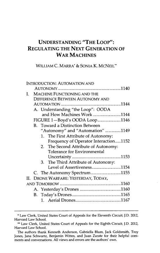 handle is hein.journals/hjlpp36 and id is 1163 raw text is: UNDERSTANDING THE Loop:REGULATING THE NEXT GENERATION OFWAR MACHINESWILLIAM C. MARRA* & SONIA K. MCNEIL*INTRODUCTION: AUTOMATION ANDA UTONOMY    ......................................................... 1140I. MACHINE FUNCTIONING AND THEDIFFERENCE BETWEEN AUTONOMY ANDA UTOM  ATION  ...................................................... 1144A. Understanding the Loop: OODAand How Machines Work ......................... 1144FIGURE 1-Boyd's OODA Loop ..................... 1146B. Toward a Distinction BetweenAutonomy and Automation ............. 11491. The First Attribute of Autonomy:Frequency of Operator Interaction ..... 11522. The Second Attribute of Autonomy:Tolerance for EnvironmentalU ncertainty  ............................................ 11533. The Third Attribute of Autonomy:Level of Assertiveness .......................... 1154C. The Autonomy Spectrum ........................... 1155II. DRONE WARFARE: YESTERDAY, TODAY,AND  TOM  ORROW     ....................................................... 1160A.  Yesterday's Drones ..................................... 1160B.  Today's D  rones ............................................ 11651.  A erial D rones ......................................... 1167* Law Clerk, United States Court of Appeals for the Eleventh Circuit; J.D. 2012,Harvard Law School.** Law Clerk, United States Court of Appeals for the Eighth Circuit; J.D. 2012,Harvard Law School.The authors thank Kenneth Anderson, Gabriella Blum, Jack Goldsmith, TroyJones, Jana Schwartz, Benjamin Wittes, and Juan Zarate for their helpful com-ments and conversations. All views and errors are the authors' own.