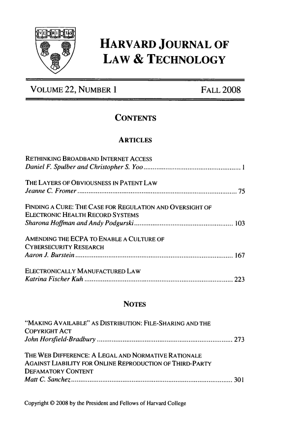 handle is hein.journals/hjlt22 and id is 1 raw text is: wooRHARVARD JOURNAL OFLAW & TECHNOLOGYVOLUME 22, NUMBER 1FALL 2008CONTENTSARTICLESRETHINKING BROADBAND INTERNET ACCESSDaniel F. Spulber and  Christopher S. Yoo ..................................................... ITHE LAYERS OF OBVIOUSNESS IN PATENT LAWJeanne  C. From er ..................................................................................  75FINDING A CURE: THE CASE FOR REGULATION AND OVERSIGHT OFELECTRONIC HEALTH RECORD SYSTEMSSharona Hoffman and Andy Podgurski ...................................................... 103AMENDING THE ECPA TO ENABLE A CULTURE OFCYBERSECURITY RESEARCHA aron  J. B urstein  ......................................................................................  167ELECTRONICALLY MANUFACTURED LAWKatrina  Fischer  K uh  ................................................................................. 223NOTESMAKING AVAILABLE AS DISTRIBUTION: FILE-SHARING AND THECOPYRIGHT ACTJohn  Horsfield-Bradbury  .......................................................................... 273THE WEB DIFFERENCE: A LEGAL AND NORMATIVE RATIONALEAGAINST LIABILITY FOR ONLINE REPRODUCTION OF THIRD-PARTYDEFAMATORY CONTENTM att  C . Sanchez ........................................................................................ 30 1Copyright © 2008 by the President and Fellows of Harvard College