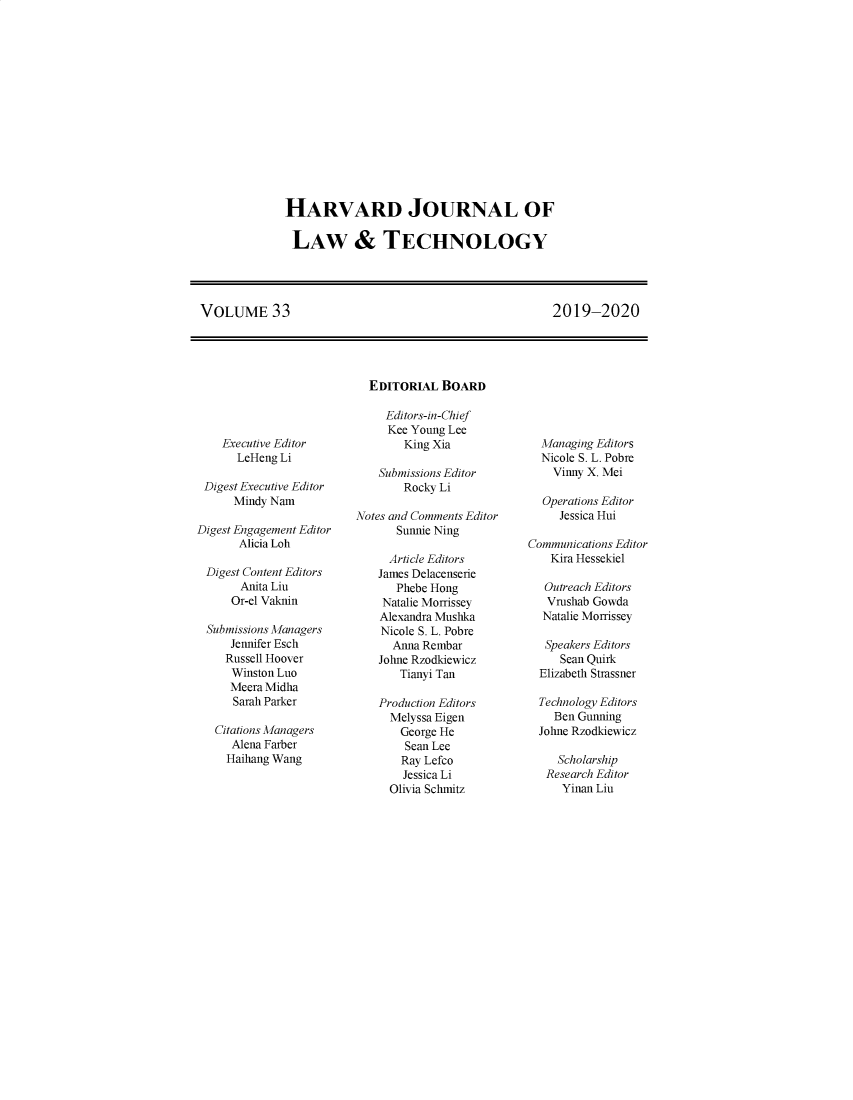 handle is hein.journals/hjlt33 and id is 1 raw text is: HARVARD JOURNAL OFLAW & TECHNOLOGYVOLUME 332019-2020    Executive Editor      LeHeng Li Digest Executive Editor      Mindy NamDigest Engagement Editor       Alicia Loh Digest Content Editors       Anita Liu     Or-el Vaknin Submissions Managers     Jennifer Esch     Russell Hoover     Winston Luo     Meera Midha     Sarah Parker   Citations Managers     Alena Farber     Haihang Wang  EDITORIAL   BOARD     Editors-in-Chief     Kee Young Lee        King Xia    Submissions Editor        Rocky LiNotes and Comments Editor      Sunnie Ning      Article Editors    James Delacenserie      Phebe Hong    Natalie Morrissey    Alexandra Mushka    Nicole S. L. Pobre      Anna Rembar    Johne Rzodkiewicz       Tianyi Tan    Production Editors    Melyssa Eigen       George He       Sean Lee       Ray Lefco       Jessica Li     Olivia Schmitz  Managing Editors  Nicole S. L. Pobre    Vinny X. Mei  Operations Editor     Jessica HuiCommunications Editor    Kira Hessekiel    Outreach Editors    Vrushab Gowda  Natalie Morrissey  Speakers Editors     Sean Quirk  Elizabeth Strassner  Technology Editors    Ben Gunning  Johne Rzodkiewicz     Scholarship   Research Editor     Yinan Liu