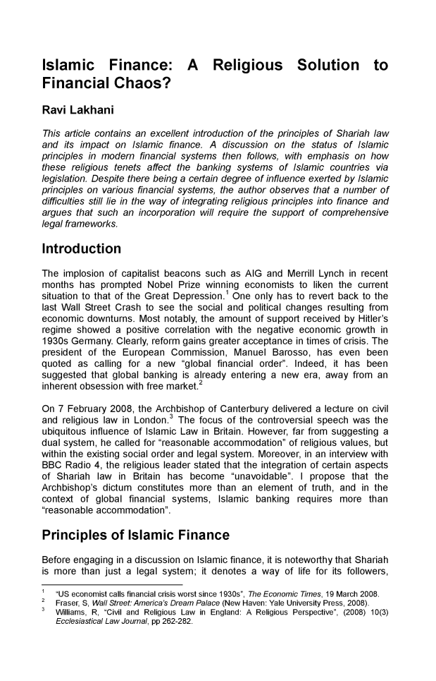 handle is hein.journals/hkjls3 and id is 1 raw text is: Islamic Finance: A Religious Solution to
Financial Chaos?
Ravi Lakhani
This article contains an excellent introduction of the principles of Shariah law
and its impact on Islamic finance. A discussion on the status of Islamic
principles in modern financial systems then follows, with emphasis on how
these religious tenets affect the banking systems of Islamic countries via
legislation. Despite there being a certain degree of influence exerted by Islamic
principles on various financial systems, the author observes that a number of
difficulties still lie in the way of integrating religious principles into finance and
argues that such an incorporation will require the support of comprehensive
legal frameworks.
Introduction
The implosion of capitalist beacons such as AIG and Merrill Lynch in recent
months has prompted Nobel Prize winning economists to liken the current
situation to that of the Great Depression.' One only has to revert back to the
last Wall Street Crash to see the social and political changes resulting from
economic downturns. Most notably, the amount of support received by Hitler's
regime showed a positive correlation with the negative economic growth in
1930s Germany. Clearly, reform gains greater acceptance in times of crisis. The
president of the European Commission, Manuel Barosso, has even been
quoted as calling for a new global financial order. Indeed, it has been
suggested that global banking is already entering a new era, away from an
inherent obsession with free market.2
On 7 February 2008, the Archbishop of Canterbury delivered a lecture on civil
and religious law in London.3 The focus of the controversial speech was the
ubiquitous influence of Islamic Law in Britain. However, far from suggesting a
dual system, he called for reasonable accommodation of religious values, but
within the existing social order and legal system. Moreover, in an interview with
BBC Radio 4, the religious leader stated that the integration of certain aspects
of Shariah law in Britain has become unavoidable. I propose that the
Archbishop's dictum constitutes more than an element of truth, and in the
context of global financial systems, Islamic banking requires more than
reasonable accommodation.
Principles of Islamic Finance
Before engaging in a discussion on Islamic finance, it is noteworthy that Shariah
is more than just a legal system; it denotes a way of life for its followers,
1  US economist calls financial crisis worst since 1930s, The Economic Times, 19 March 2008.
2 Fraser, S, Wall Street America's Dream Palace (New Haven: Yale University Press, 2008).
Williams, R, Civil and  Religious  Law  in  England: A  Religious  Perspective, (2008) 10(3)
Ecclesiastical Law Journal, pp 262-282.


