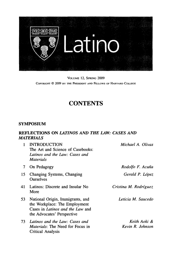 handle is hein.journals/hllr12 and id is 1 raw text is: VOLUME 12, SPRING 2009COPYRIGHT @ 2009 BY THE PRESIDENT AND FELLOWS OF HARVARD COLLEGECONTENTSSYMPOSIUMREFLECTIONS ON LATINOS AND THE LAW: CASES ANDMATERIALS1 INTRODUCTIONThe Art and Science of Casebooks:Latinos and the Law: Cases andMaterials7  On Pedagogy15  Changing Systems, ChangingOurselves41 Latinos: Discrete and Insular NoMore53  National Origin, Immigrants, andthe Workplace: The EmploymentCases in Latinos and the Law andthe Advocates' Perspective73  Latinos and the Law: Cases andMaterials: The Need for Focus inCritical AnalysisMichael A. OlivasRodolfo F. AcuifaGerald P. LipezCristina M. RodrfguezLeticia M. SaucedoKeith Aoki &Kevin R. Johnson