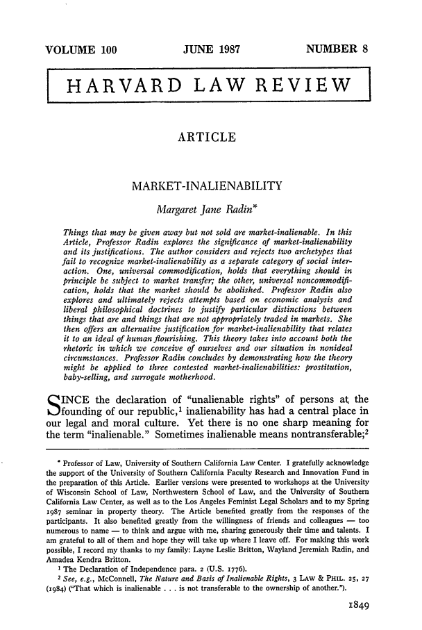 handle is hein.journals/hlr100 and id is 1867 raw text is: VOLUME 100

JUNE 1987

NUMBER 8

HARVARD LAW REVIEW
ARTICLE
MARKET-INALIENABILITY
Margaret Jane Radin*
Things that may be given away but not sold are market-inalienable. In this
Article, Professor Radin explores the significance of market-inalienability
and its justifications. The author considers and rejects two archetypes that
fail to recognize market-inalienability as a separate category of social inter-
action. One, universal commodification, holds that everything should in
principle be subject to market transfer; the other, universal noncommodifi-
cation, holds that the market should be abolished. Professor Radin also
explores and ultimately rejects attempts based on economic analysis and
liberal philosophical doctrines to justify particular distinctions between
things that are and things that are not appropriately traded in markets. She
then offers an alternative justification for market-inalienability that relates
it to an ideal of human flourishing. This theory takes into account both the
rhetoric in which we conceive of ourselves and our situation in nonideal
circumstances. Professor Radin concludes by demonstrating how the theory
might be applied to three contested market-inalienabilities: prostitution,
baby-selling, and surrogate motherhood.
S INCE the declaration of unalienable rights of persons at the
founding of our republic,' inalienability has had a central place in
our legal and moral culture. Yet there is no one sharp meaning for
the term inalienable. Sometimes inalienable means nontransferable;2
* Professor of Law, University of Southern California Law Center. I gratefully acknowledge
the support of the University of Southern California Faculty Research and Innovation Fund in
the preparation of this Article. Earlier versions were presented to workshops at the University
of Wisconsin School of Law, Northwestern School of Law, and the University of Southern
California Law Center, as well as to the Los Angeles Feminist Legal Scholars and to my Spring
1987 seminar in property theory. The Article benefited greatly from the responses of the
participants. It also benefited greatly from the willingness of friends and colleagues - too
numerous to name - to think and argue with me, sharing generously their time and talents. I
am grateful to all of them and hope they will take up where I leave off. For making this work
possible, I record my thanks to my family: Layne Leslie Britton, Wayland Jeremiah Radin, and
Amadea Kendra Britton.
I The Declaration of Independence para. 2 (U.S. 1776).
2 See, e.g., McConnell, The Nature and Basis of Inalienable Rights, 3 LAw & PHIL. 25, 27
(1984) (That which is inalienable . . . is not transferable to the ownership of another.).
1849


