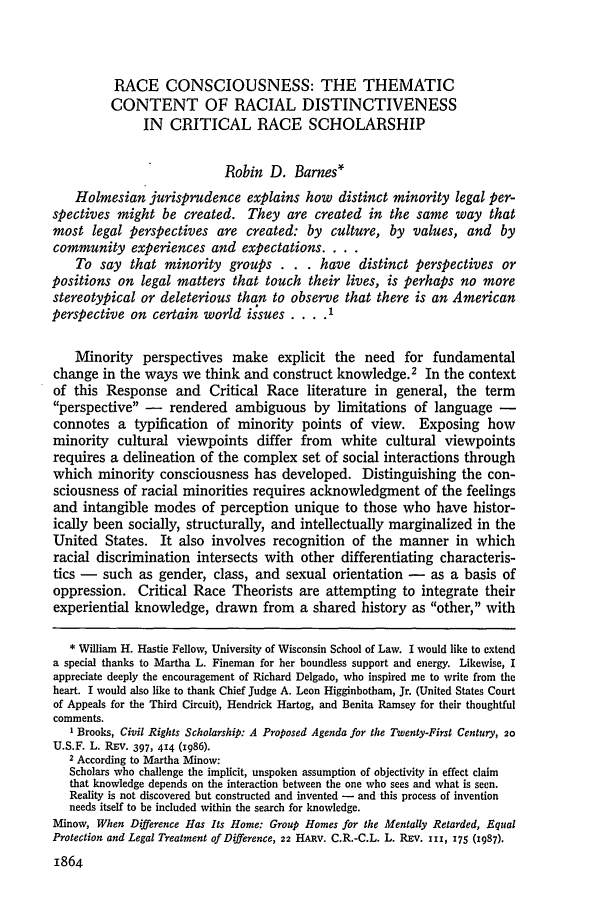 handle is hein.journals/hlr103 and id is 1882 raw text is: RACE CONSCIOUSNESS: THE THEMATIC
CONTENT OF RACIAL DISTINCTIVENESS
IN CRITICAL RACE SCHOLARSHIP
Robin D. Barnes*
Holmesian jurisprudence explains how distinct minority legal per-
spectives might be created. They are created in the same way that
most legal perspectives are created: by culture, by values, and by
community experiences and expectations....
To say that minority groups . . . have distinct perspectives or
positions on legal matters that touch their lives, is perhaps no more
stereotypical or deleterious than to observe that there is an American
perspective on certain world issues .... I
Minority perspectives make explicit the need for fundamental
change in the ways we think and construct knowledge.2 In the context
of this Response and Critical Race literature in general, the term
perspective - rendered ambiguous by limitations of language -
connotes a typification of minority points of view. Exposing how
minority cultural viewpoints differ from white cultural viewpoints
requires a delineation of the complex set of social interactions through
which minority consciousness has developed. Distinguishing the con-
sciousness of racial minorities requires acknowledgment of the feelings
and intangible modes of perception unique to those who have histor-
ically been socially, structurally, and intellectually marginalized in the
United States. It also involves recognition of the manner in which
racial discrimination intersects with other differentiating characteris-
tics - such as gender, class, and sexual orientation - as a basis of
oppression. Critical Race Theorists are attempting to integrate their
experiential knowledge, drawn from a shared history as other, with
* William H. Hastie Fellow, University of Wisconsin School of Law. I would like to extend
a special thanks to Martha L. Fineman for her boundless support and energy. Likewise, I
appreciate deeply the encouragement of Richard Delgado, who inspired me to write from the
heart. I would also like to thank Chief Judge A. Leon Higginbotham, Jr. (United States Court
of Appeals for the Third Circuit), Hendrick Hartog, and Benita Ramsey for their thoughtful
comments.
1 Brooks, Civil Rights Scholarship: A Proposed Agenda for the Twenty-First Century, 20
U.S.F. L. REv. 397, 414 (1986).
2 According to Martha Minow:
Scholars who challenge the implicit, unspoken assumption of objectivity in effect claim
that knowledge depends on the interaction between the one who sees and what is seen.
Reality is not discovered but constructed and invented - and this process of invention
needs itself to be included within the search for knowledge.
Minow, When Difference Has Its Home: Group Homes for the Mentally Retarded, Equal
Protection and Legal Treatment of Difference, 22 HARv. C.R.-C.L. L. REV. 111, 175 (1987).
1864


