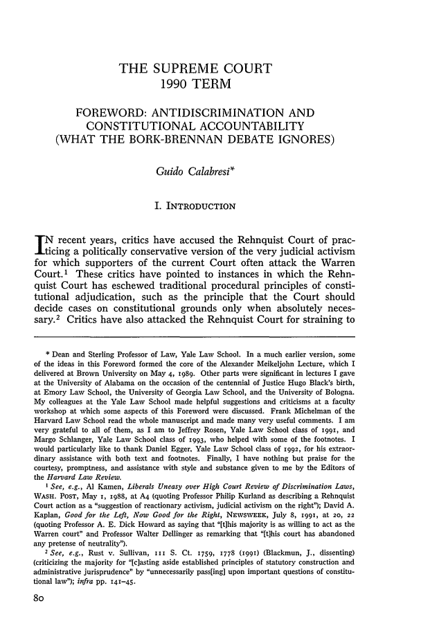 handle is hein.journals/hlr105 and id is 100 raw text is: THE SUPREME COURT1990 TERMFOREWORD: ANTIDISCRIMINATION ANDCONSTITUTIONAL ACCOUNTABILITY(WHAT THE BORK-BRENNAN DEBATE IGNORES)Guido CalabresiI. INTRODUCTIONTN recent years, critics have accused the Rehnquist Court of prac-J.ticing a politically conservative version of the very judicial activismfor which supporters of the current Court often attack the WarrenCourt.' These critics have pointed to instances in which the Rehn-quist Court has eschewed traditional procedural principles of consti-tutional adjudication, such as the principle that the Court shoulddecide cases on constitutional grounds only when absolutely neces-sary.2 Critics have also attacked the Rehnquist Court for straining to* Dean and Sterling Professor of Law, Yale Law School. In a much earlier version, someof the ideas in this Foreword formed the core of the Alexander Meikeljohn Lecture, which Idelivered at Brown University on May 4, i989. Other parts were significant in lectures I gaveat the University of Alabama on the occasion of the centennial of Justice Hugo Black's birth,at Emory Law School, the University of Georgia Law School, and the University of Bologna.My colleagues at the Yale Law School made helpful suggestions and criticisms at a facultyworkshop at which some aspects of this Foreword were discussed. Frank Michelman of theHarvard Law School read the whole manuscript and made many very useful comments. I amvery grateful to all of them, as I am to Jeffrey Rosen, Yale Law School class of 199i, andMargo Schlanger, Yale Law School class of 1993, who helped with some of the footnotes. Iwould particularly like to thank Daniel Egger, Yale Law School class of 1992, for his extraor-dinary assistance with both text and footnotes. Finally, I have nothing but praise for thecourtesy, promptness, and assistance with style and substance given to me by the Editors ofthe Harvard Law Review.I See, e.g., Al Kamen, Liberals Uneasy over High Court Review of Discrimination Laws,WASH. POST, May I, i988, at A4 (quoting Professor Philip Kurland as describing a RehnquistCourt action as a suggestion of reactionary activism, judicial activism on the right); David A.Kaplan, Good for the Left, Now Good for the Right, NEWSWEEK, July 8, 1991, at 20, 22(quoting Professor A. E. Dick Howard as saying that [this majority is as willing to act as theWarren court and Professor Walter Dellinger as remarking that [t]his court has abandonedany pretense of neutrality).2 See, e.g., Rust v. Sullivan, iII S. Ct. 1759, 1778 (199i) (Blackmun, J., dissenting)(criticizing the majority for [c]asting aside established principles of statutory construction andadministrative jurisprudence by unnecessarily pass[ing] upon important questions of constitu-tional law); infra pp. 141-45.