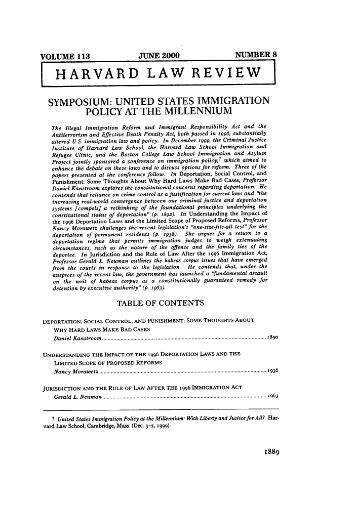 handle is hein.journals/hlr113 and id is 1915 raw text is: VOLUME 113JUNE 2000NUMBER 8HARVARD LAW REVIEWSYMPOSIUM: UNITED STATES IMMIGRATIONPOLICY AT THE MILLENNIUMThe Illegal Immigration Reform and Immigrant Responsibility Act and theAntiterrorism and Effective Death Penalty Act, both passed in 1996, substantiallyaltered U.S. immigration law and policy. In December '999, the Criminal JusticeInstitute of Harvard Law School, the Harvard Law School Immigration andRefugee Clinic, and the Boston College Law School Immigration and AsylumProject jointly sponsored a conference on immigration policy,t which aimed toenhance the debate on these laws and to discuss options for reform. Three of thepapers presented at the conference follow. In Deportation, Social Control, andPunishment: Some Thoughts About Why Hard Laws Make Bad Cases, ProfessorDaniel Kanstroom explores the constitutional concerns regarding deportation. Hecontends that reliance on crime control as a justification for current laws and theincreasing real-world convergence between our criminal justice and deportationsystems [compels] a rethinking of the foundational principles underlying theconstitutional status of deportation (p. 1892). In Understanding the Impact ofthe 1996 Deportation Laws and the Limited Scope of Proposed Reforms, ProfessorNancy Morawetz challenges the recent legislation's one-size-fits-all test for thedeportation of permanent residents (p. 1938). She argues for a return to adeportation regime that permits immigration judges to weigh extenuatingcircumstances, such as the nature of the offense and the family ties of thedeportee. In Jurisdiction and the Rule of Law After the 1996 Immigration Act,Professor Gerald L. Neuman outlines the habeas corpus issues that have emergedfrom the courts in response to the legislation. He contends that, under theauspices of the recent law, the government has launched a 'fundamental assaulton the writ of habeas corpus as a constitutionally guaranteed remedy fordetention by executive authority (p. 1963).TABLE OF CONTENTSDEPORTATION, SOCIAL CONTROL, AND PUNISHMENT: SOME THOUGHTS ABOUTWHY HARD LAWS MAKE BAD CASESD aniel K anstroom ......................................................-.---..... .... .. ----------- ----.......................1890UNDERSTANDING THE IMPACT OF THE 1996 DEPORTATION LAWS AND THELIMITED SCOPE OF PROPOSED REFORMSNancy Morawetz ...........................................................................------------------........................1936JURISDICTION AND THE RULE OF LAW AFTER THE 1996 IMMIGRATION ACTGerald L. Neuman..................................................................................---------.-................1963t United States Immigration Policy at the Millennium: With Liberty and Justice for All? Har-vard Law School, Cambridge, Mass. (Dec. 3-5, 1999).1889